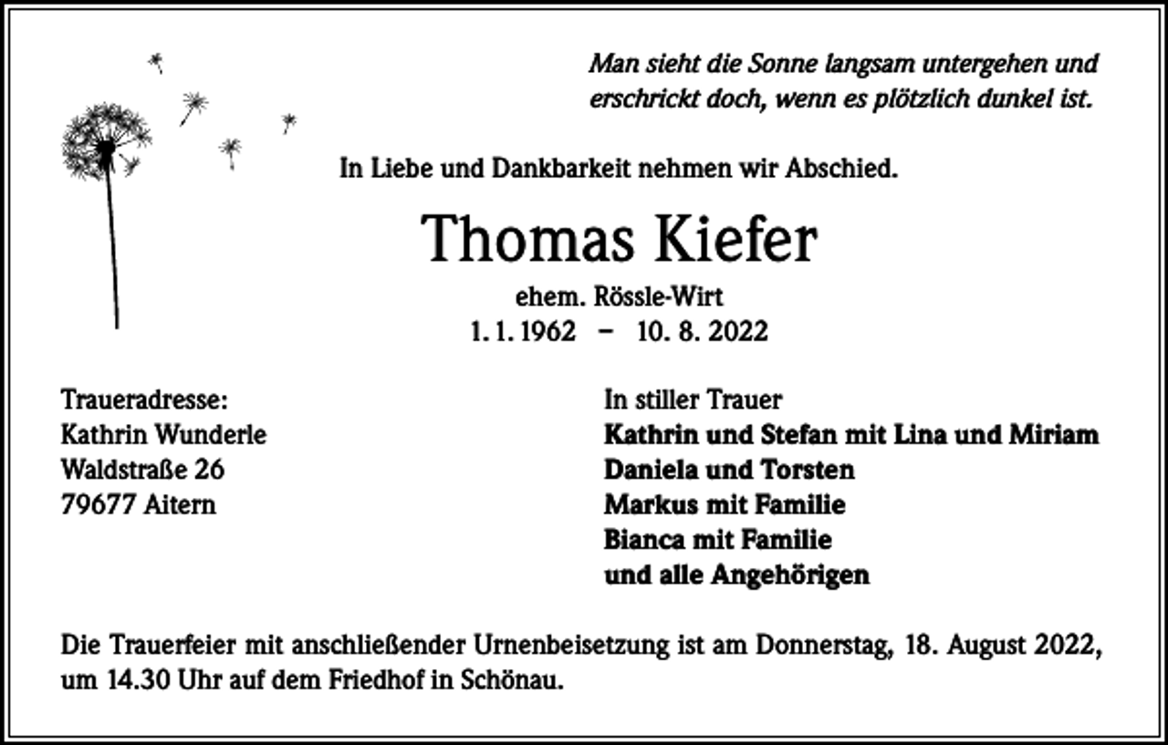 <p>Man sieht die Sonne langsam untergehen und<br />erschrickt doch, wenn es plötzlich dunkel ist.</p><p>In Liebe und Dankbarkeit nehmen wir Abschied.</p><p>Thomas Kiefer<br />ehem. Rössle-Wirt<br />1. 1. 1962 – 10. 8. 2022</p><p>Traueradresse:<br />Kathrin Wunderle<br />Waldstraße 26<br />79677 Aitern</p><p>In stiller Trauer<br />Kathrin und Stefan mit Lina und Miriam<br />Daniela und Torsten<br />Markus mit Familie<br />Bianca mit Familie<br />und alle Angehörigen</p><p>Die Trauerfeier mit anschließender Urnenbeisetzung ist am Donnerstag, 18. August 2022,<br />um 14.30 Uhr auf dem Friedhof in Schönau.</p>