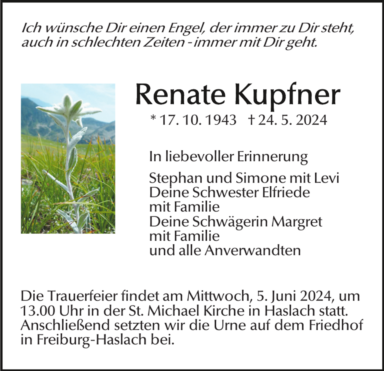 <p>Ich wünsche Dir einen Engel, der immer zu Dir steht,<br />auch in schlechten Zeiten -immer mit Dir geht.</p><p>* 17. 10. 1943 † 24. 5. 2024<br />In liebevoller Erinnerung<br />Stephan und Simone mit Levi<br />Deine Schwester Elfriede<br />mit Familie<br />Deine Schwägerin Margret<br />mit Familie<br />und alle Anverwandten<br />Die Trauerfeier findet am Mittwoch, 5. Juni 2024, um<br />13.00 Uhr in der St. Michael Kirche in Haslach statt.<br />Anschließend setzten wir die Urne auf dem Friedhof<br />in Freiburg-Haslach bei.</p>