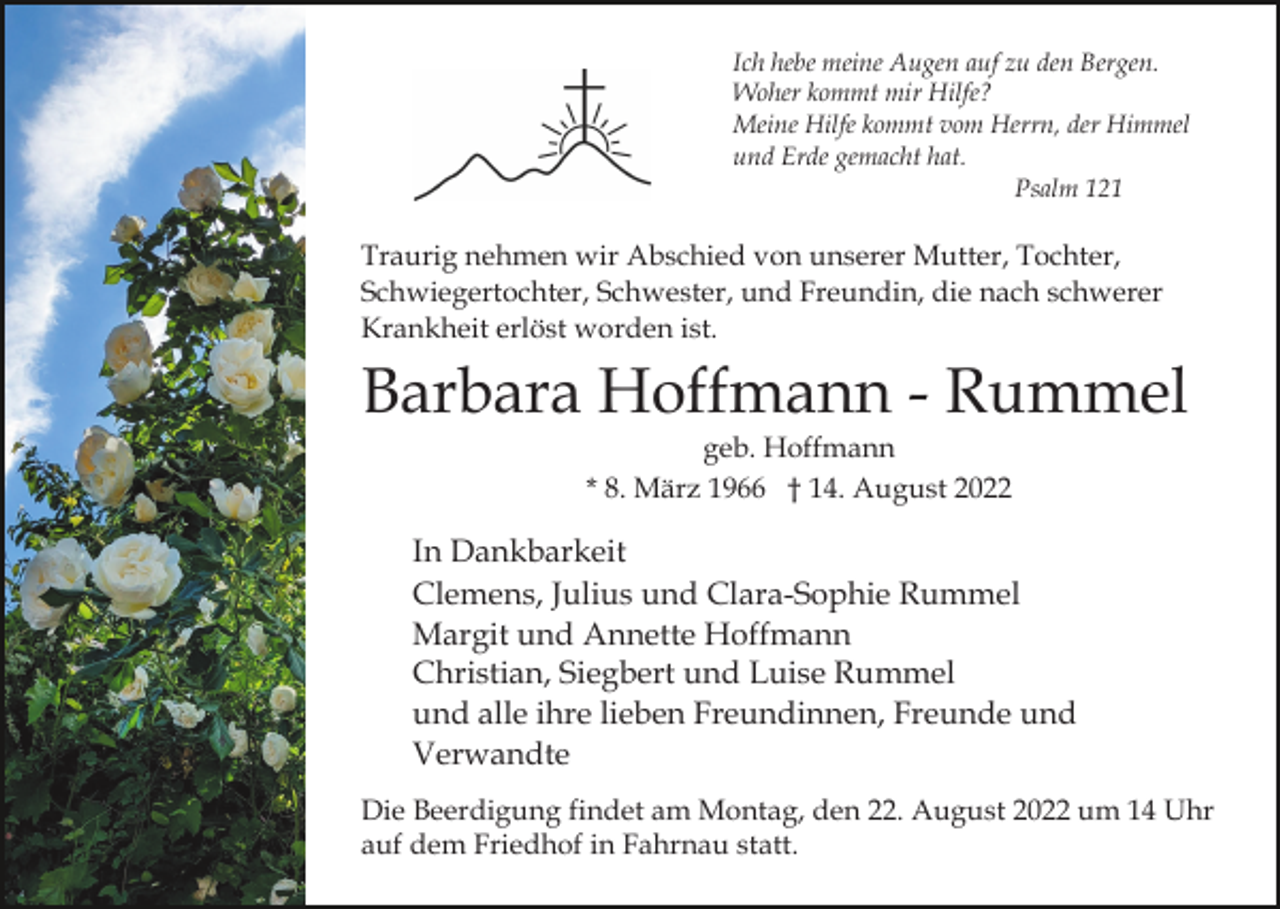 <p>Ich hebe meine Augen auf zu den Bergen.<br />Woher kommt mir Hilfe?<br />Meine Hilfe kommt vom Herrn, der Himmel<br />und Erde gemacht hat.<br />Psalm 121</p><p>Traurig nehmen wir Abschied von unserer Mutter, Tochter,<br />Schwiegertochter, Schwester, und Freundin, die nach schwerer<br />Krankheit erlöst worden ist.</p><p>Barbara Hoffmann - Rummel<br />geb. Hoffmann<br />* 8. März 1966 † 14. August 2022</p><p>In Dankbarkeit<br />Clemens, Julius und Clara-Sophie Rummel<br />Margit und Annette Hoffmann<br />Christian, Siegbert und Luise Rummel<br />und alle ihre lieben Freundinnen, Freunde und<br />Verwandte<br />Die Beerdigung findet am Montag, den 22. August 2022 um 14 Uhr<br />auf dem Friedhof in Fahrnau statt.</p>