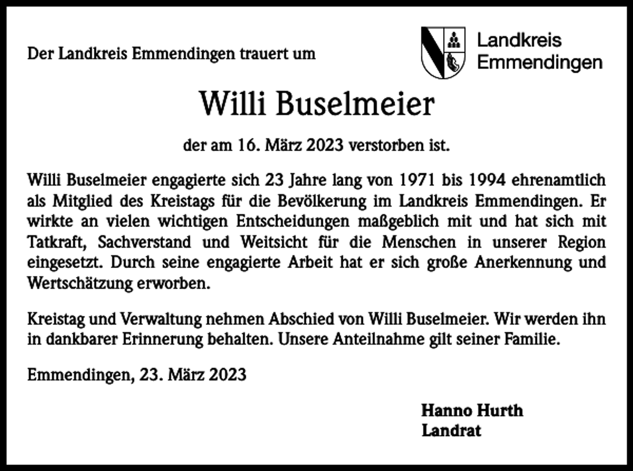 <p>Der Landkreis Emmendingen trauert um</p><p>Landkreis<br />Emmendingen</p><p>Willi Buselmeier<br />der am 16. März 2023 verstorben ist.<br />Willi Buselmeier engagierte sich 23 Jahre lang von 1971 bis 1994 ehrenamtlich<br />als Mitglied des Kreistags für die Bevölkerung im Landkreis Emmendingen. Er<br />wirkte an vielen wichtigen Entscheidungen maßgeblich mit und hat sich mit<br />Tatkraft, ­<br />­<br />Sachverstand und Weitsicht für die Menschen in unserer Region<br />eingesetzt. Durch seine engagierte Arbeit hat er sich große Anerkennung und<br />Wertschätzung erworben.<br />Kreistag und Verwaltung nehmen Abschied von Willi Buselmeier. Wir werden ihn<br />in dankbarer Erinnerung behalten. Unsere Anteilnahme gilt seiner Familie.<br />Emmendingen, 23. März 2023</p><p>Hanno Hurth<br />Landrat</p>