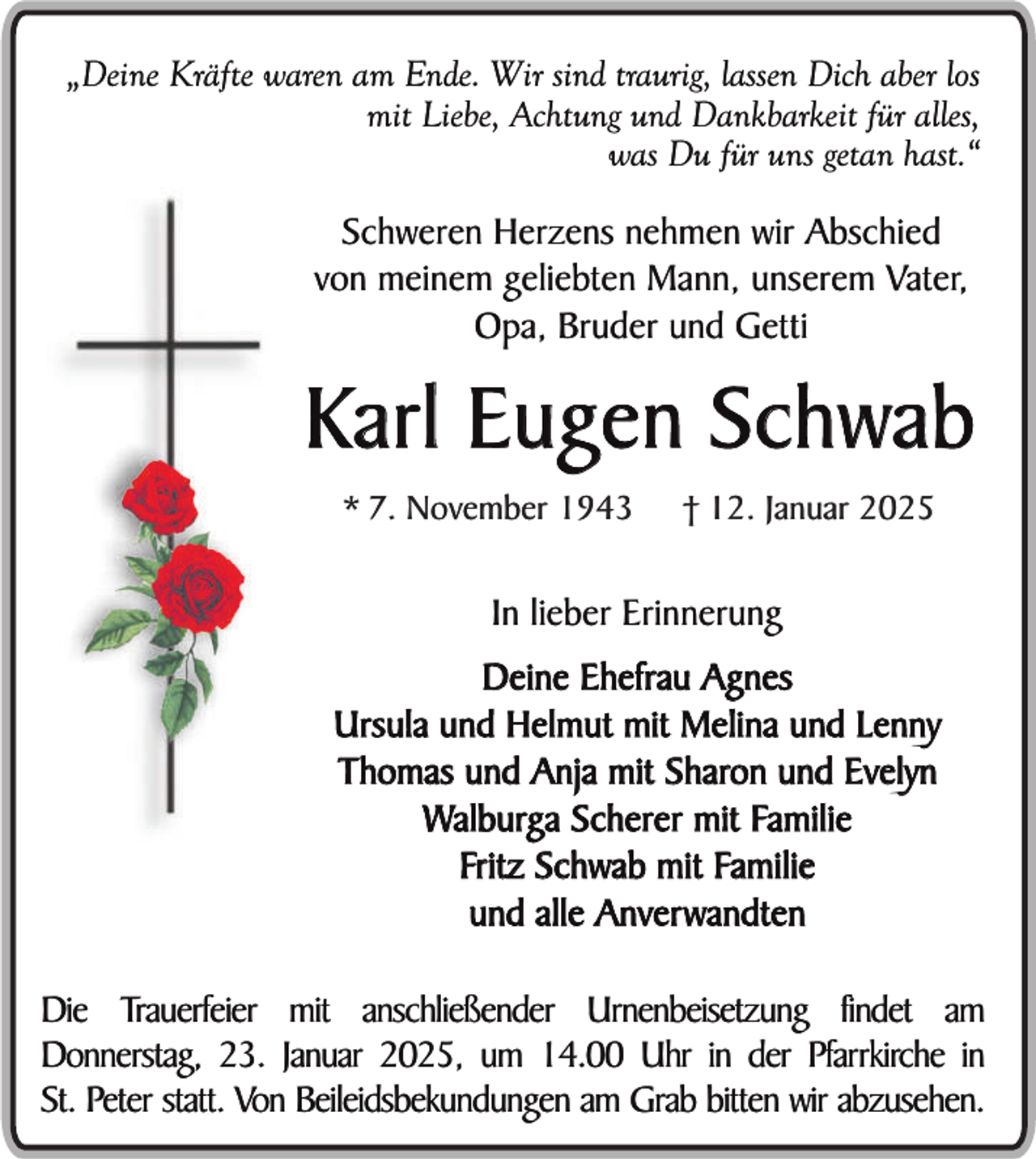 <p>„Deine Kräfte waren am Ende. Wir sind traurig, lassen Dich aber los<br />mit Liebe, Achtung und Dankbarkeit für alles,<br />was Du für uns getan hast.“</p><p>Schweren Herzens nehmen wir Abschied<br />von meinem geliebten Mann, unserem Vater,<br />Opa, Bruder und Getti</p><p>Karl Eugen Schwab<br />* 7. November 1943</p><p>† 12. Januar 2025</p><p>In lieber Erinnerung<br />Deine Ehefrau Agnes<br />Ursula und Helmut mit Melina und Lenny<br />Thomas und Anja mit Sharon und Evelyn<br />Walburga Scherer mit Familie<br />Fritz Schwab mit Familie<br />und alle Anverwandten<br />Die Trauerfeier mit anschließender Urnenbeisetzung findet am<br />Donnerstag, 23. Januar 2025, um 14.00 Uhr in der Pfarrkirche in<br />St. Peter statt. Von Beileidsbekundungen am Grab bitten wir abzusehen.</p>