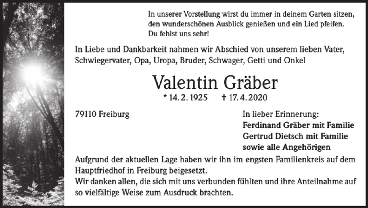 <p>In unserer Vorstellung wirst du immer in deinem Garten sitzen,<br />den wunderschönen Ausblick genießen und ein Lied pfeifen.<br />Du fehlst uns sehr!</p><p>In Liebe und Dankbarkeit nahmen wir Abschied von unserem lieben Vater,<br />Schwiegervater, Opa, Uropa, Bruder, Schwager, Getti und Onkel</p><p>Valentin Gräber<br />* 14. 2. 1925</p><p>† 17. 4. 2020</p><p>79110 Freiburg<br />In lieber Erinnerung:</p><p>Ferdinand Gräber mit Familie</p><p>Gertrud Dietsch mit Familie</p><p>sowie alle Angehörigen<br />Aufgrund der aktuellen Lage haben wir ihn im engsten Familienkreis auf dem<br />Hauptfriedhof in Freiburg beigesetzt.<br />Wir danken allen, die sich mit uns verbunden fühlten und ihre Anteilnahme auf<br />so vielfältige Weise zum Ausdruck brachten.</p>