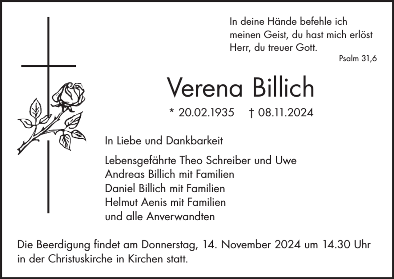 <p>In deine Hände befehle ich<br />meinen Geist, du hast mich erlöst<br />Herr, du treuer Gott.</p><p>Psalm 31,6</p><p>Verena Billich<br />* 20.02.1935</p><p>† 08.11.2024</p><p>In Liebe und Dankbarkeit<br />Lebensgefährte Theo Schreiber und Uwe<br />Andreas Billich mit Familien<br />Daniel Billich mit Familien<br />Helmut Aenis mit Familien<br />und alle Anverwandten<br />Die Beerdigung findet am Donnerstag, 14. November 2024 um 14.30 Uhr<br />in der Christuskirche in Kirchen statt.</p>