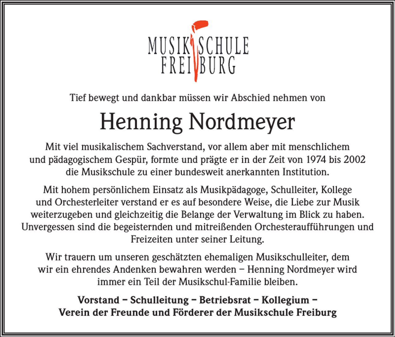 <p>Tief bewegt und dankbar müssen wir Abschied nehmen von</p><p>Henning Nordmeyer<br />Mit viel musikalischem Sachverstand, vor allem aber mit menschlichem<br />und pädagogischem Gespür, formte und prägte er in der Zeit von 1974 bis 2002<br />die Musikschule zu einer bundesweit anerkannten Institution.<br />Mit hohem persönlichem Einsatz als Musikpädagoge, Schulleiter, Kollege<br />und Orchesterleiter verstand er es auf besondere Weise, die Liebe zur Musik<br />weiterzugeben und gleichzeitig die Belange der Verwaltung im Blick zu haben.<br />Unvergessen sind die begeisternden und mitreißenden Orchesteraufführungen und<br />Freizeiten unter seiner Leitung.<br />Wir trauern um unseren geschätzten ehemaligen Musikschulleiter, dem<br />wir ein ehrendes Andenken bewahren werden – Henning Nordmeyer wird<br />immer ein Teil der Musikschul-Familie bleiben.<br />Vorstand – Schulleitung – Betriebsrat – Kollegium –<br />Verein der Freunde und Förderer der Musikschule Freiburg</p>