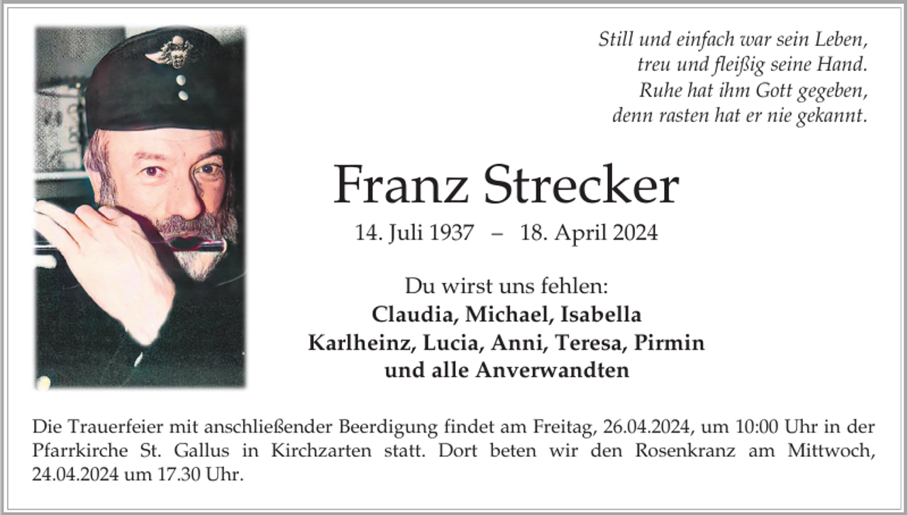 <p>Still und einfach war sein Leben,<br />treu und fleißig seine Hand.<br />Ruhe hat ihm Gott gegeben,<br />denn rasten hat er nie gekannt.</p><p>Franz Strecker<br />14. Juli 1937 – 18. April 2024<br />Du wirst uns fehlen:<br />Claudia, Michael, Isabella<br />Karlheinz, Lucia, Anni, Teresa, Pirmin<br />und alle Anverwandten<br />Die Trauerfeier mit anschließender Beerdigung findet am Freitag, 26.04.2024, um 10:00 Uhr in der<br />Pfarrkirche St. Gallus in Kirchzarten statt. Dort beten wir den Rosenkranz am Mittwoch,<br />24.04.2024 um 17.30 Uhr.</p>