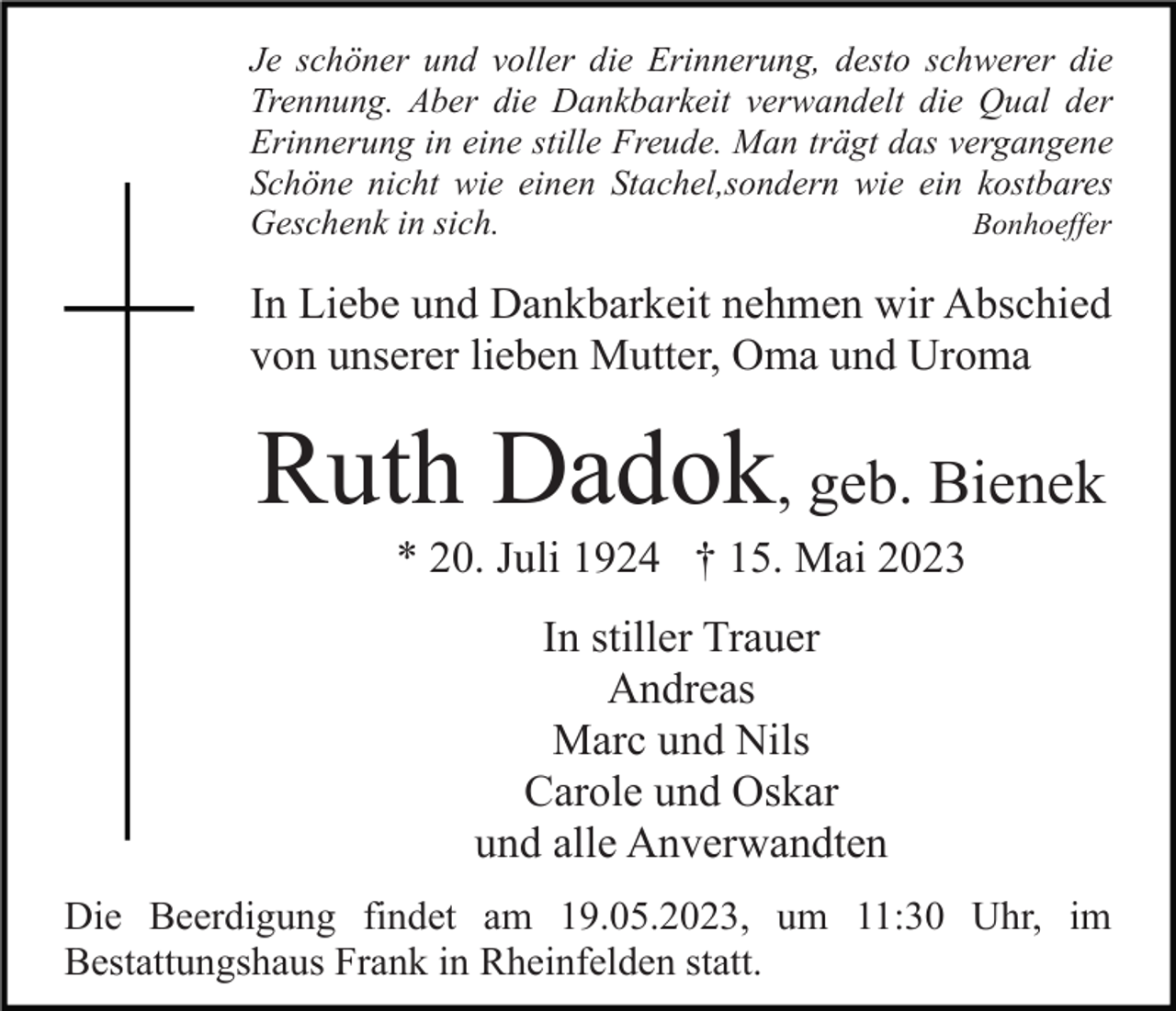 <p>Je schöner und voller die Erinnerung, desto schwerer die<br />Trennung. Aber die Dankbarkeit verwandelt die Qual der<br />Erinnerung in eine stille Freude. Man trägt das vergangene<br />Schöne nicht wie einen Stachel,sondern wie ein kostbares<br />Geschenk in sich.<br />Bonhoeffer</p><p>In Liebe und Dankbarkeit nehmen wir Abschied<br />von unserer lieben Mutter, Oma und Uroma</p><p>Ruth Dadok, geb. Bienek<br />* 20. Juli 1924 † 15. Mai 2023<br />In stiller Trauer<br />Andreas<br />Marc und Nils<br />Carole und Oskar<br />und alle Anverwandten<br />Die Beerdigung findet am 19.05.2023, um 11:30 Uhr, im<br />Bestattungshaus Frank in Rheinfelden statt.</p>