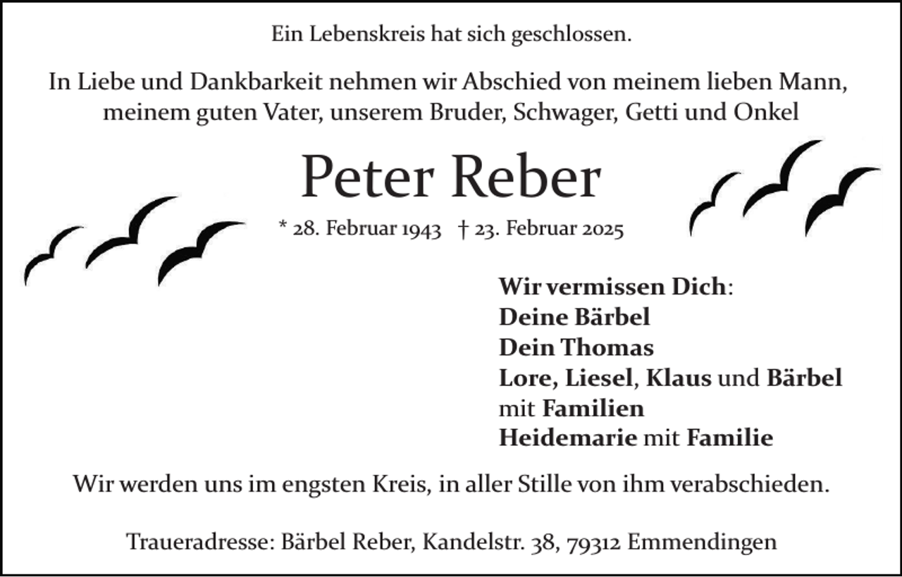 <p>Ein Lebenskreis hat sich geschlossen.</p><p>In Liebe und Dankbarkeit nehmen wir Abschied von meinem lieben Mann,<br />meinem guten Vater, unserem Bruder, Schwager, Getti und Onkel</p><p>Peter Reber<br />* 28. Februar 1943 † 23. Februar 2025</p><p>Wir vermissen Dich:<br />Deine Bärbel<br />Dein Thomas<br />Lore, Liesel, Klaus und Bärbel<br />mit Familien<br />Heidemarie mit Familie<br />Wir werden uns im engsten Kreis, in aller Stille von ihm verabschieden.<br />Traueradresse: Bärbel Reber, Kandelstr. 38, 79312 Emmendingen</p>