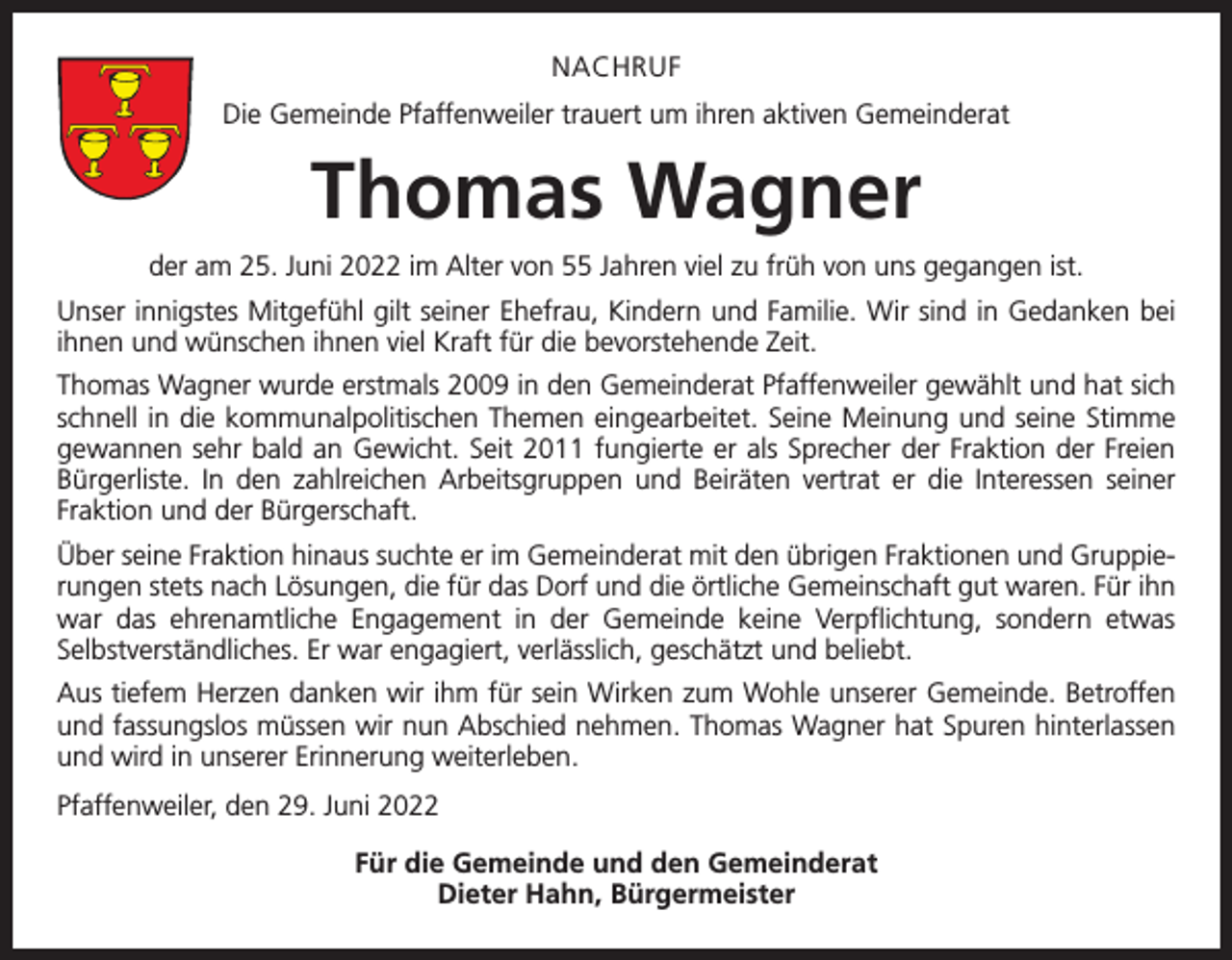 <p>NACHRUF<br />Die Gemeinde Pfaffenweiler trauert um ihren aktiven Gemeinderat</p><p>Thomas Wagner<br />der am 25. Juni 2022 im Alter von 55 Jahren viel zu früh von uns gegangen ist.<br />Unser innigstes Mitgefühl gilt seiner Ehefrau, Kindern und Familie. Wir sind in Gedanken bei<br />ihnen und wünschen ihnen viel Kraft für die bevorstehende Zeit.<br />Thomas Wagner wurde erstmals 2009 in den Gemeinderat Pfaffenweiler gewählt und hat sich<br />schnell in die kommunalpolitischen Themen eingearbeitet. Seine Meinung und seine Stimme<br />gewannen sehr bald an Gewicht. Seit 2011 fungierte er als Sprecher der Fraktion der Freien<br />Bürgerliste. In den zahlreichen Arbeitsgruppen und Beiräten vertrat er die Interessen seiner<br />­Fraktion und der Bürgerschaft.<br />Über seine Fraktion hinaus suchte er im Gemeinderat mit den übrigen Fraktionen und Gruppierungen stets nach Lösungen, die für das Dorf und die örtliche Gemeinschaft gut waren. Für ihn<br />war das ehrenamtliche Engagement in der Gemeinde keine Verpflichtung, sondern etwas<br />Selbstverständliches. Er war engagiert, verlässlich, geschätzt und beliebt.<br />Aus tiefem Herzen danken wir ihm für sein Wirken zum Wohle unserer Gemeinde. Betroffen<br />und fassungslos müssen wir nun Abschied nehmen. Thomas Wagner hat Spuren hinterlassen<br />und wird in unserer Erinnerung weiterleben.<br />Pfaffenweiler, den 29. Juni 2022<br />Für die Gemeinde und den Gemeinderat<br />Dieter Hahn, Bürgermeister</p>