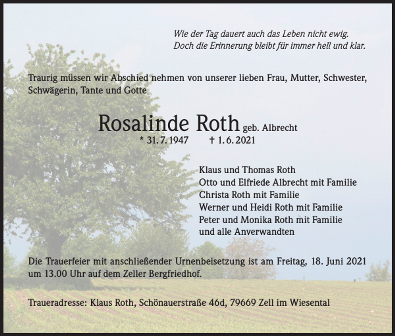 <p>Wie der Tag dauert auch das Leben nicht ewig.<br />Doch die Erinnerung bleibt für immer hell und klar.</p><p>Traurig müssen wir Abschied nehmen von unserer lieben Frau, Mutter, Schwester,<br />Schwägerin, Tante und Gotte</p><p>Rosalinde Roth geb. Albrecht<br />* 31. 7. 1947 † 1. 6. 2021</p><p>Klaus und Thomas Roth<br />Otto und Elfriede Albrecht mit Familie<br />Christa Roth mit Familie<br />Werner und Heidi Roth mit Familie<br />Peter und Monika Roth mit Familie<br />und alle Anverwandten<br />Die Trauerfeier mit anschließender Urnenbeisetzung ist am Freitag, 18. Juni 2021<br />um 13.00 Uhr auf dem Zeller Bergfriedhof.<br />Traueradresse: Klaus Roth, Schönauerstraße 46d, 79669 Zell im Wiesental</p>