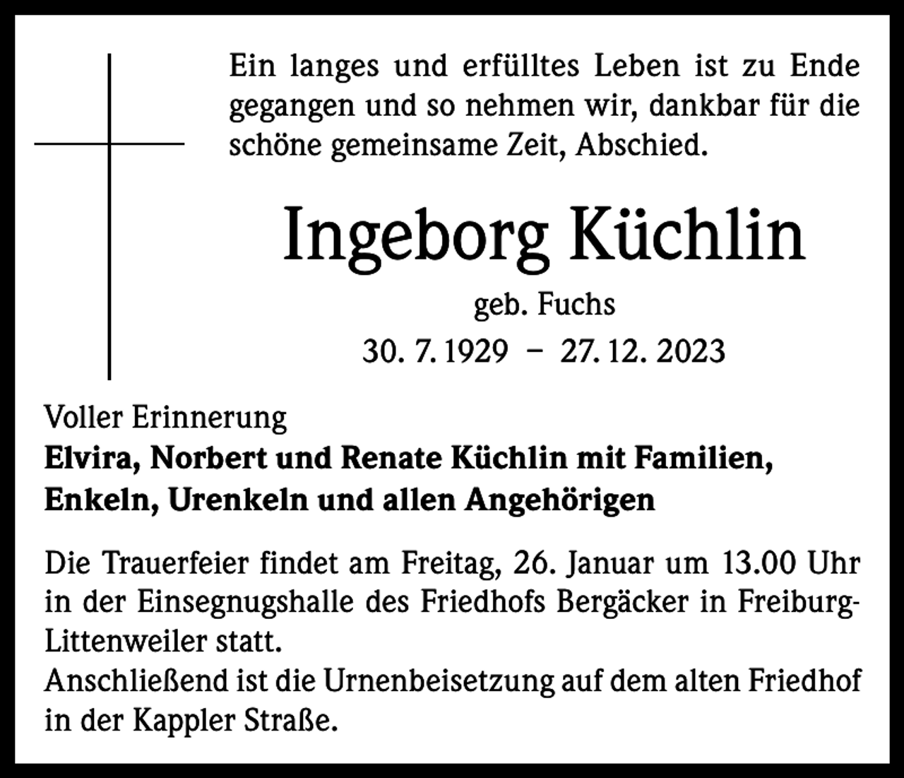 <p>Ein langes und erfülltes Leben ist zu Ende<br />gegangen und so nehmen wir, dankbar für die<br />schöne gemeinsame Zeit, Abschied.</p><p>Ingeborg Küchlin<br />geb. Fuchs<br />30. 7. 1929 – 27. 12. 2023<br />Voller Erinnerung<br />Elvira, Norbert und Renate Küchlin mit Familien,<br />Enkeln, Urenkeln und allen Angehörigen<br />Die Trauerfeier findet am Freitag, 26. Januar um 13.00 Uhr<br />in der Einsegnugshalle des Friedhofs Bergäcker in FreiburgLittenweiler statt.<br />Anschließend ist die Urnenbeisetzung auf dem alten Friedhof<br />in der Kappler Straße.</p>