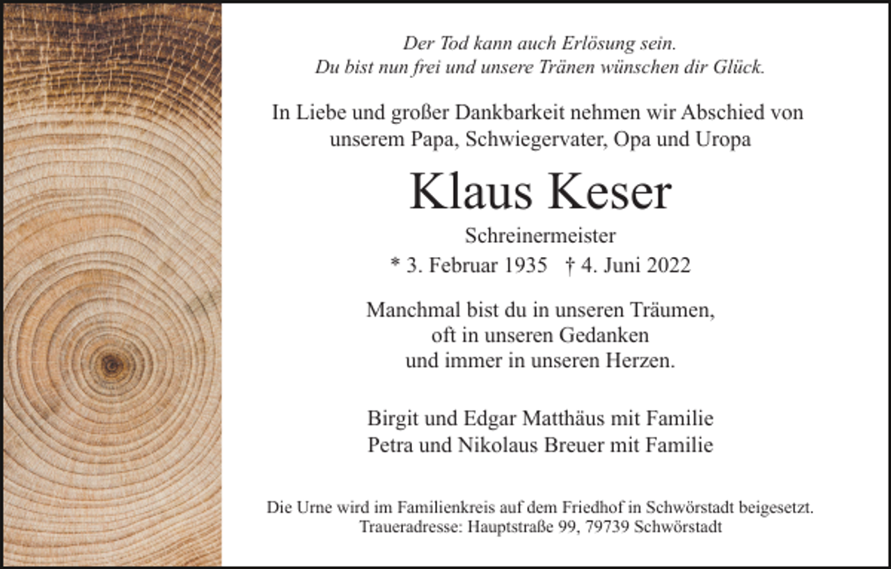 <p>Der Tod kann auch Erlösung sein.<br />Du bist nun frei und unsere Tränen wünschen dir Glück.</p><p>In Liebe und großer Dankbarkeit nehmen wir Abschied von<br />unserem Papa, Schwiegervater, Opa und Uropa</p><p>Klaus Keser<br />Schreinermeister<br />* 3. Februar 1935 † 4. Juni 2022<br />Manchmal bist du in unseren Träumen,<br />oft in unseren Gedanken<br />und immer in unseren Herzen.<br />Birgit und Edgar Matthäus mit Familie<br />Petra und Nikolaus Breuer mit Familie<br />Die Urne wird im Familienkreis auf dem Friedhof in Schwörstadt beigesetzt.<br />Traueradresse: Hauptstraße 99, 79739 Schwörstadt</p>