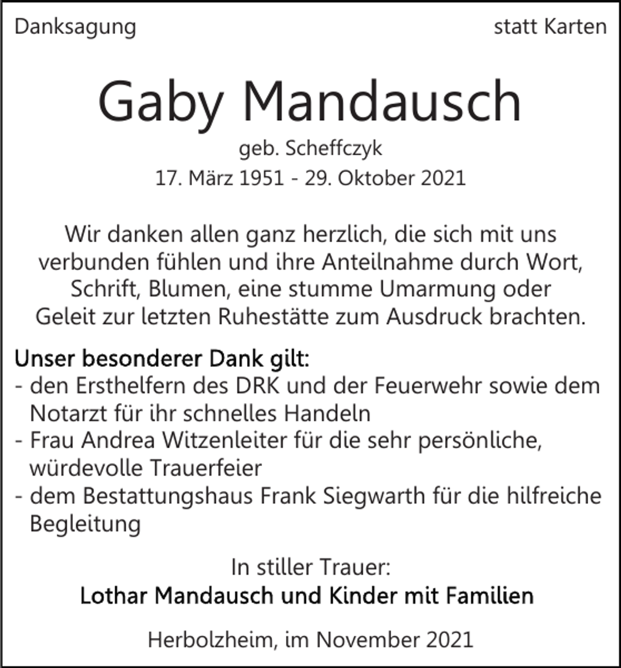 <p>Danksagung</p><p>statt Karten</p><p>Gaby Mandausch<br />geb. Scheffczyk<br />17. März 1951 - 29. Oktober 2021</p><p>Wir danken allen ganz herzlich, die sich mit uns<br />verbunden fühlen und ihre Anteilnahme durch Wort,<br />Schrift, Blumen, eine stumme Umarmung oder<br />Geleit zur letzten Ruhestätte zum Ausdruck brachten.<br />- den Ersthelfern des DRK und der Feuerwehr sowie dem<br />Notarzt für ihr schnelles Handeln<br />- Frau Andrea Witzenleiter für die sehr persönliche,<br />würdevolle Trauerfeier<br />- dem Bestattungshaus Frank Siegwarth für die hilfreiche<br />Begleitung<br />In stiller Trauer:<br />Herbolzheim, im November 2021</p>