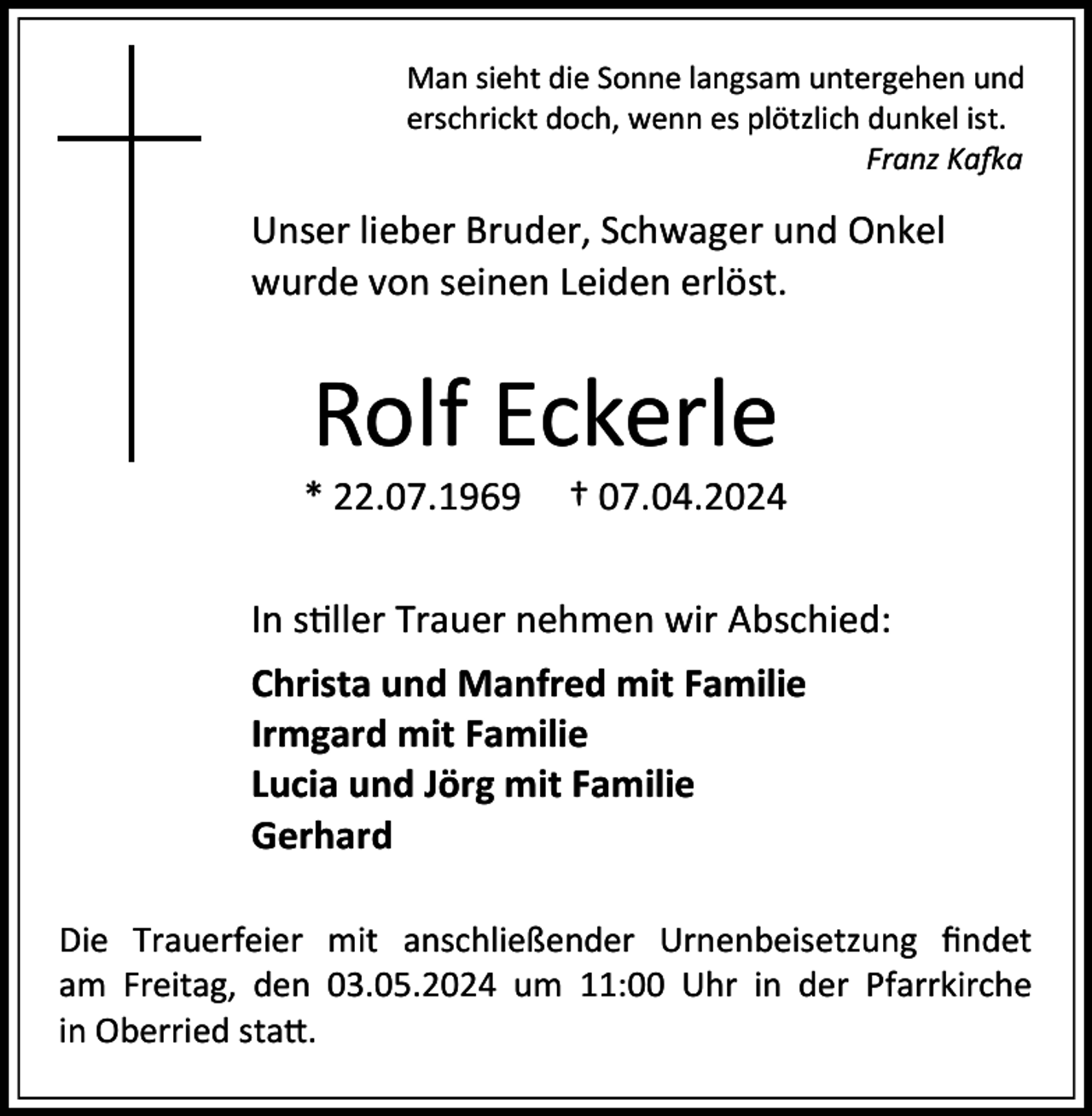<p>Man sieht die Sonne langsam untergehen und<br />erschrickt doch, wenn es plötzlich dunkel ist.<br />Franz Kafka</p><p>Unser lieber Bruder, Schwager und Onkel<br />wurde von seinen Leiden erlöst.</p><p>Rolf Eckerle<br />* 22.07.1969</p><p>† 07.04.2024</p><p>In stiller Trauer nehmen wir Abschied:<br />Christa und Manfred mit Familie<br />Irmgard mit Familie<br />Lucia und Jörg mit Familie<br />Gerhard<br />Die Trauerfeier mit anschließender Urnenbeisetzung findet<br />am Freitag, den 03.05.2024 um 11:00 Uhr in der Pfarrkirche<br />in Oberried statt.</p>