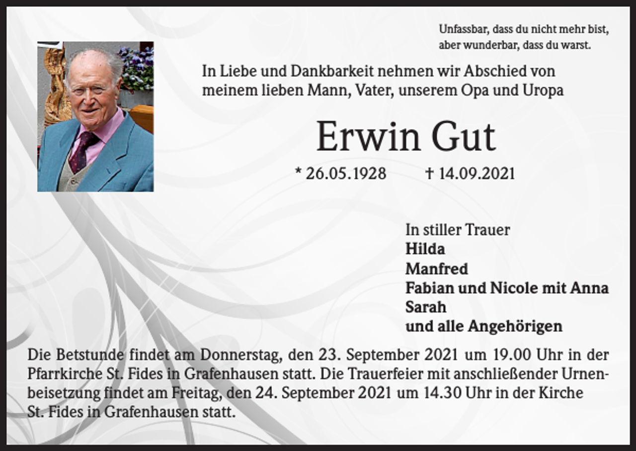 <p>Unfassbar, dass du nicht mehr bist,<br />aber wunderbar, dass du warst.</p><p>In Liebe und Dankbarkeit nehmen wir Abschied von<br />meinem lieben Mann, Vater, unserem Opa und Uropa</p><p>Erwin Gut<br />* 26.05.1928</p><p>† 14.09.2021<br />In stiller Trauer<br />Hilda<br />Manfred<br />Fabian und Nicole mit Anna<br />Sarah<br />und alle Angehörigen</p><p>Die Betstunde findet am Donnerstag, den 23. September 2021 um 19.00 Uhr in der<br />Pfarrkirche St. Fides in Grafenhausen statt. Die Trauerfeier mit anschließender Urnenbeisetzung findet am Freitag, den 24. September 2021 um 14.30 Uhr in der Kirche<br />St. Fides in Grafenhausen statt.</p>