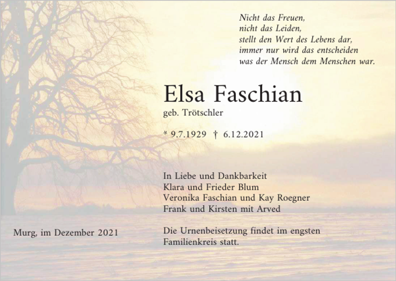 <p>Nicht das Freuen,<br />nicht das Leiden,<br />stellt den Wert des Lebens dar,<br />immer nur wird das entscheiden<br />was der Mensch dem Menschen war.</p><p>Elsa Faschian<br />geb. Trötschler<br />* 9.7.1929 £ 6.12.2021</p><p>In Liebe und Dankbarkeit<br />Klara und Frieder Blum<br />Veronika Faschian und Kay Roegner<br />Frank und Kirsten mit Arved<br />Murg, im Dezember 2021</p><p>Die Urnenbeisetzung findet im engsten<br />Familienkreis statt.</p>