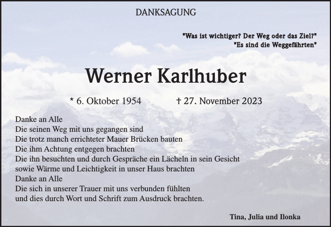 <p>DANKSAGUNG<br />"Was ist wichtiger? Der Weg oder das Ziel?"<br />"Es sind die Weggefährten"</p><p>Werner Karlhuber<br />* 6. Oktober 1954</p><p>† 27. November 2023</p><p>Danke an Alle<br />Die seinen Weg mit uns gegangen sind<br />Die trotz manch errichteter Mauer Brücken bauten<br />Die ihm Achtung entgegen brachten<br />Die ihn besuchten und durch Gespräche ein Lächeln in sein Gesicht<br />sowie Wärme und Leichtigkeit in unser Haus brachten<br />Danke an Alle<br />Die sich in unserer Trauer mit uns verbunden fühlten<br />und dies durch Wort und Schrift zum Ausdruck brachten.<br />Tina, Julia und Ilonka</p>