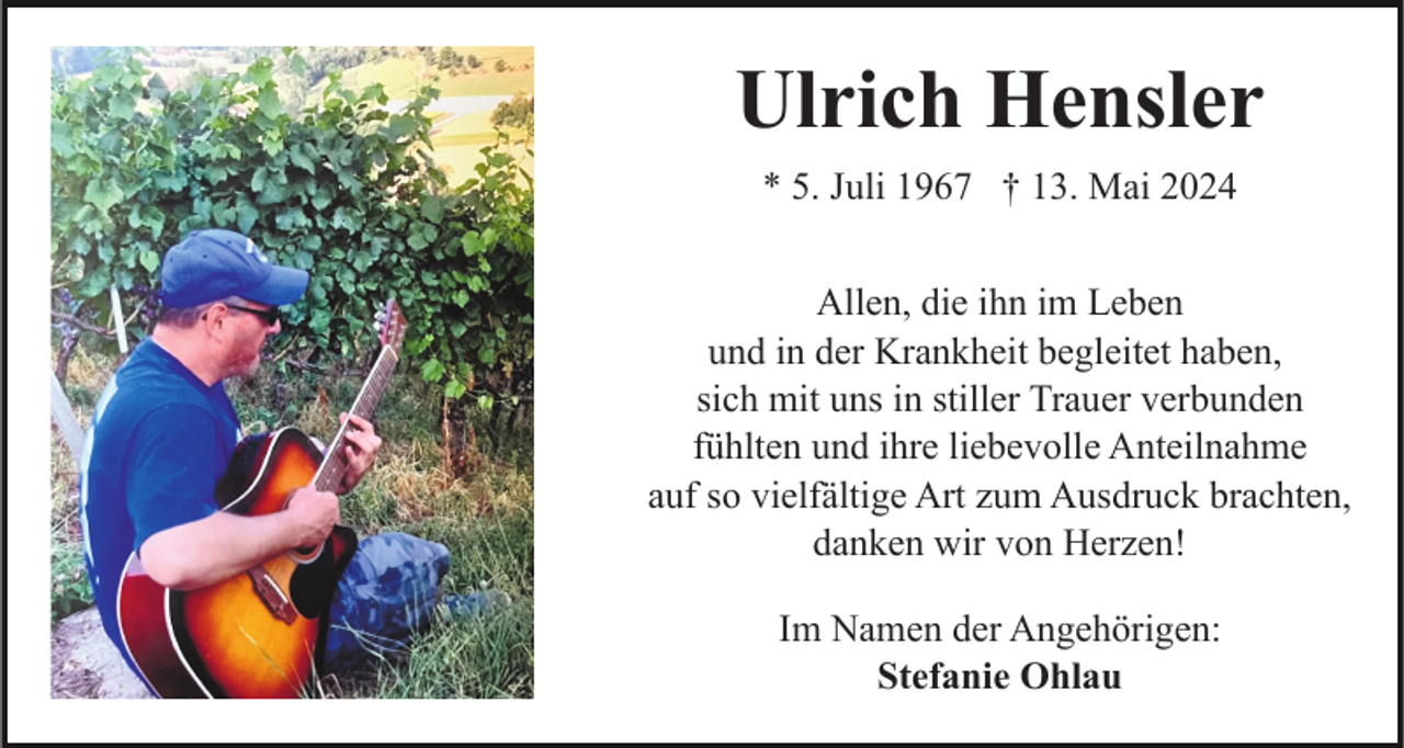 <p>Am Ende des Regenbogens<br />sehen wir uns wieder</p><p>Ulrich Hensler<br />* 5. Juli 1967 † 13. Mai 2024<br />Allen, die ihn im Leben<br />und in der Krankheit begleitet haben,<br />sich mit uns in stiller Trauer verbunden<br />fühlten und ihre liebevolle Anteilnahme<br />auf so vielfältige Art zum Ausdruck brachten,<br />danken wir von Herzen!<br />Im Namen der Angehörigen:<br />Stefanie Ohlau</p>