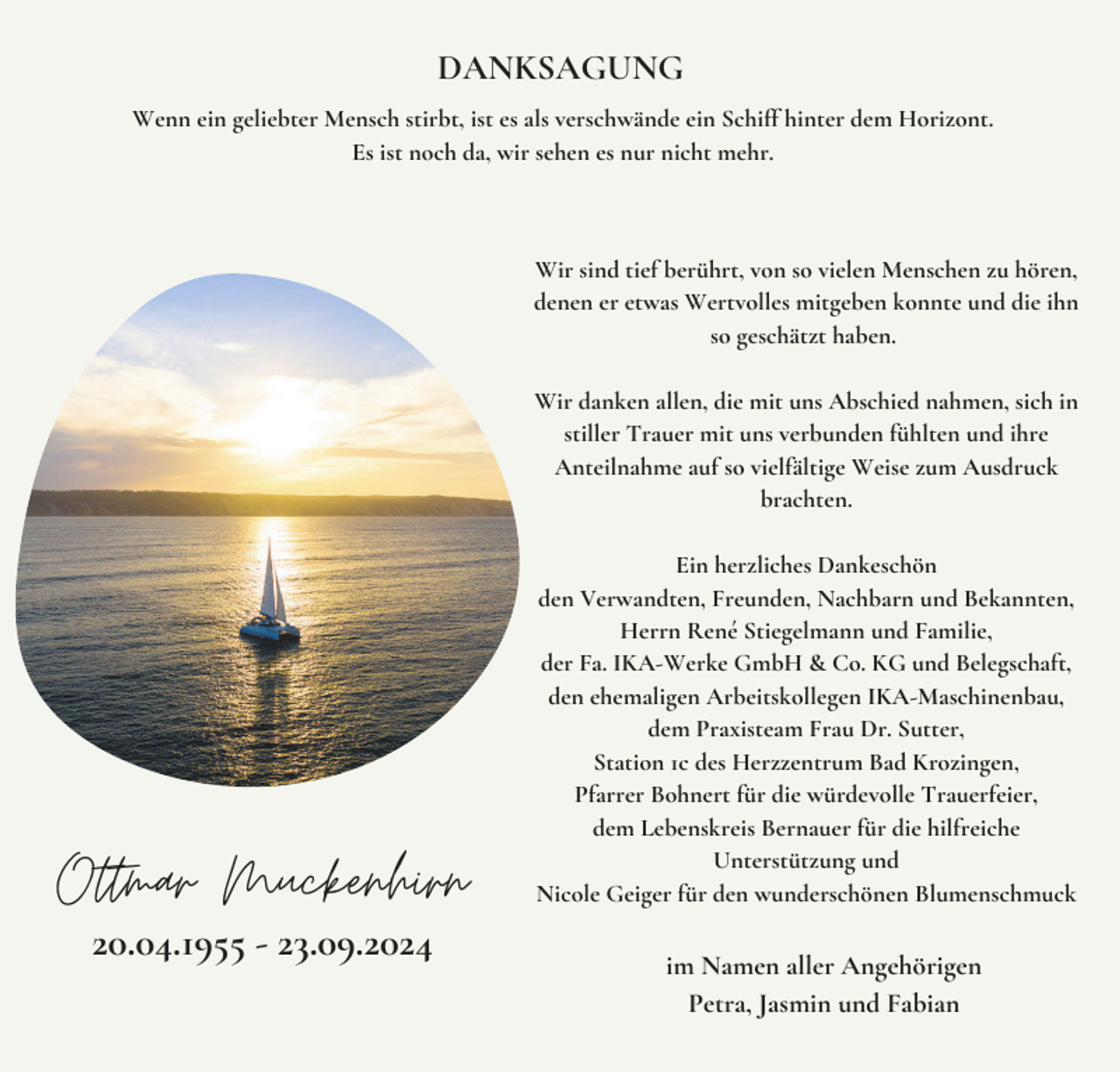 <p>DANKSAGUNG<br />Wenn ein geliebter Mensch stirbt, ist es als verschwände ein Schiff hinter dem Horizont.<br />Es ist noch da, wir sehen es nur nicht mehr.</p><p>Wir sind tief berührt, von so vielen Menschen zu hören,<br />denen er etwas Wertvolles mitgeben konnte und die ihn<br />so geschätzt haben.<br />Wir danken allen, die mit uns Abschied nahmen, sich in<br />stiller Trauer mit uns verbunden fühlten und ihre<br />Anteilnahme auf so vielfältige Weise zum Ausdruck<br />brachten.</p><p>Ottmar Muckenhirn<br />20.04.1955 - 23.09.2024</p><p>Ein herzliches Dankeschön<br />den Verwandten, Freunden, Nachbarn und Bekannten,<br />Herrn René Stiegelmann und Familie,<br />der Fa. IKA-Werke GmbH &amp; Co. KG und Belegschaft,<br />den ehemaligen Arbeitskollegen IKA-Maschinenbau,<br />dem Praxisteam Frau Dr. Sutter,<br />Station 1c des Herzzentrum Bad Krozingen,<br />Pfarrer Bohnert für die würdevolle Trauerfeier,<br />dem Lebenskreis Bernauer für die hilfreiche<br />Unterstützung und<br />Nicole Geiger für den wunderschönen Blumenschmuck</p><p>im Namen aller Angehörigen<br />Petra, Jasmin und Fabian</p>
