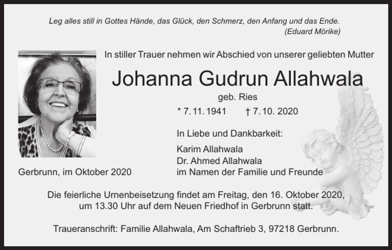 <p>Leg alles still in Gottes Hände, das Glück, den Schmerz, den Anfang und das Ende.</p><p>(Eduard Mörike)</p><p>In stiller Trauer nehmen wir Abschied von unserer geliebten Mutter</p><p>Johanna Gudrun Allahwala<br />geb. Ries</p><p>* 7. 11. 1941 † 7. 10. 2020</p><p>In Liebe und Dankbarkeit:</p><p>Gerbrunn, im Oktober 2020</p><p>Karim Allahwala<br />Dr. Ahmed Allahwala<br />im Namen der Familie und Freunde</p><p>Die feierliche Urnenbeisetzung findet am Freitag, den 16. Oktober 2020,<br />um 13.30 Uhr auf dem Neuen Friedhof in Gerbrunn statt.<br />Traueranschrift: Familie Allahwala, Am Schaftrieb 3, 97218 Gerbrunn.</p>