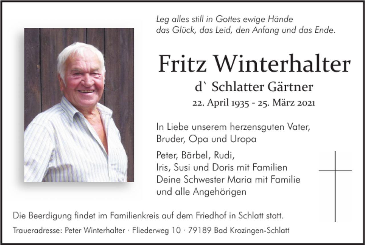 <p>Leg alles still in Gottes ewige Hände<br />das Glück, das Leid, den Anfang und das Ende.</p><p>Fritz Winterhalter<br />d` Schlatter Gärtner</p><p>22. April 1935 - 25. März 2021<br />In Liebe unserem herzensguten Vater,<br />Bruder, Opa und Uropa<br />Peter, Bärbel, Rudi,<br />Iris, Susi und Doris mit Familien<br />Deine Schwester Maria mit Familie<br />und alle Angehörigen<br />Die Beerdigung findet im Familienkreis auf dem Friedhof in Schlatt statt.<br />Traueradresse: Peter Winterhalter · Fliederweg 10 · 79189 Bad Krozingen-Schlatt</p>