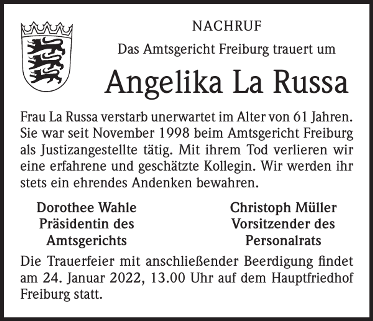 <p>NACHRUF<br />Das Amtsgericht Freiburg trauert um</p><p>Angelika La Russa<br />Frau La Russa verstarb unerwartet im Alter von 61 Jahren.<br />Sie war seit November 1998 beim Amtsgericht Freiburg<br />als Justizangestellte tätig. Mit ihrem Tod verlieren wir<br />eine erfahrene und geschätzte Kollegin. Wir werden ihr<br />stets ein ehrendes Andenken bewahren.<br />Dorothee Wahle<br />Christoph Müller<br />Präsidentin des<br />Vorsitzender des<br />Amtsgerichts<br />Personalrats<br />Die Trauerfeier mit anschließender Beerdigung findet<br />am 24. Januar 2022, 13.00 Uhr auf dem Hauptfriedhof<br />Freiburg statt.</p>