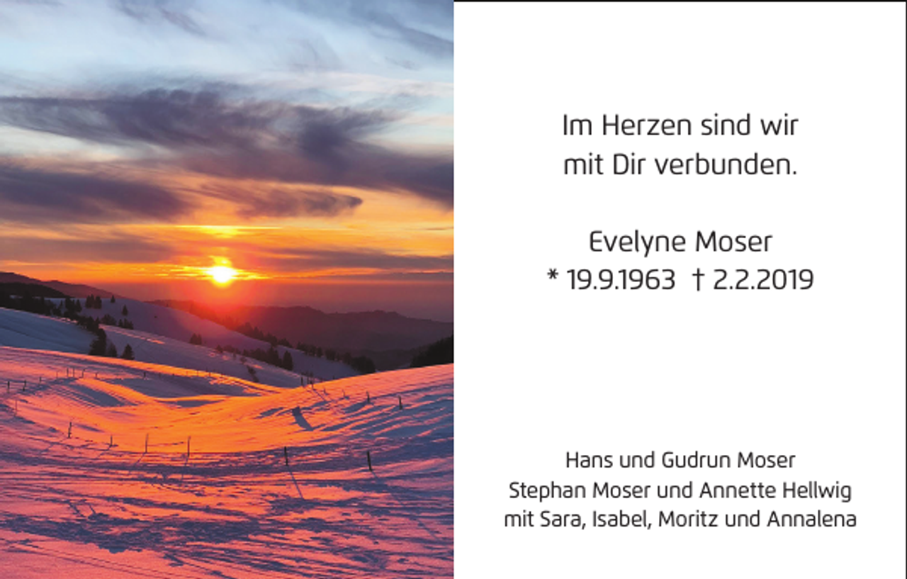 <p>Im Herzen sind wir<br />mit Dir verbunden.<br />Evelyne Moser<br />* 19.9.1963 † 2.2.2019</p><p>Hans und Gudrun Moser<br />Stephan Moser und Annette Hellwig<br />mit Sara, Isabel, Moritz und Annalena</p>