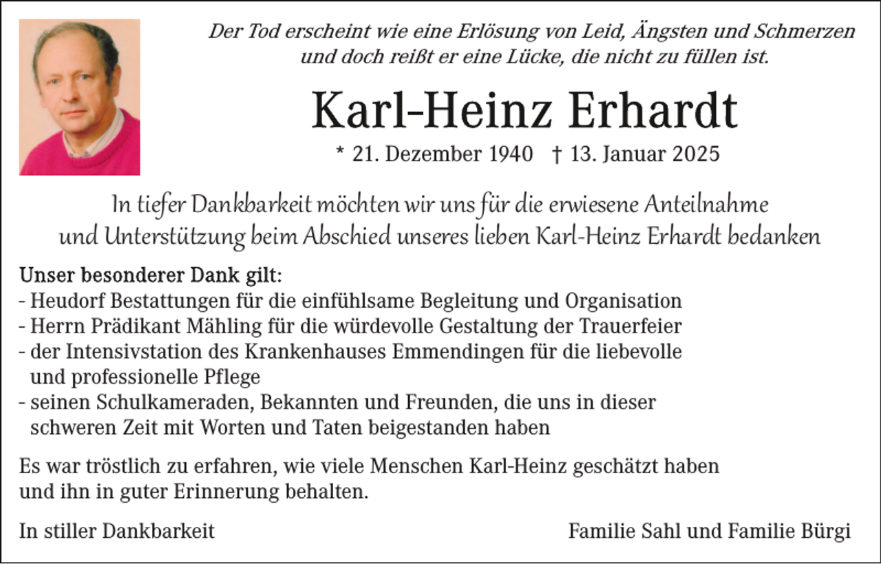 <p>Der Tod erscheint wie eine Erlösung von Leid, Ängsten und Schmerzen<br />und doch reißt er eine Lücke, die nicht zu füllen ist.</p>
<p>* 21. Dezember 1940 † 13. Januar 2025</p>
<p>In tiefer Dankbarkeit möchten wir uns für die erwiesene Anteilnahme<br />und Unterstützung beim Abschied unseres lieben Karl-Heinz Erhardt bedanken<br />- Heudorf Bestattungen für die einfühlsame Begleitung und Organisation<br />- Herrn Prädikant Mähling für die würdevolle Gestaltung der Trauerfeier<br />- der Intensivstation des Krankenhauses Emmendingen für die liebevolle<br />und professionelle Pflege<br />- seinen Schulkameraden, Bekannten und Freunden, die uns in dieser<br />schweren Zeit mit Worten und Taten beigestanden haben<br />Es war tröstlich zu erfahren, wie viele Menschen Karl-Heinz geschätzt haben<br />und ihn in guter Erinnerung behalten.<br />In stiller Dankbarkeit</p>
<p>Familie Sahl und Familie Bürgi</p>