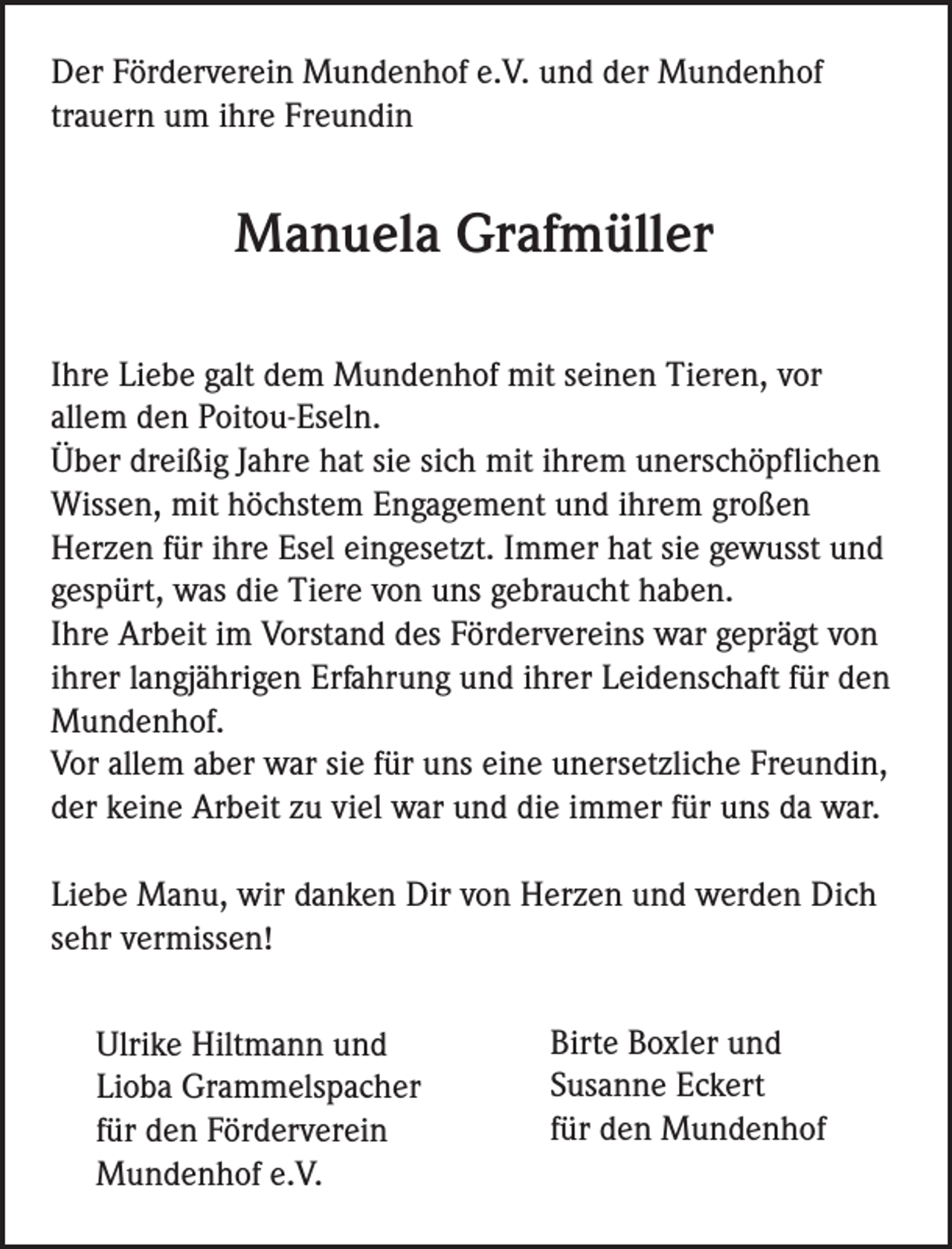 <p>Der Förderverein Mundenhof e.V. und der Mundenhof<br />trauern um ihre Freundin</p><p>Manuela Grafmüller<br />Ihre Liebe galt dem Mundenhof mit seinen Tieren, vor<br />allem den Poitou-Eseln.<br />Über dreißig Jahre hat sie sich mit ihrem unerschöpflichen<br />Wissen, mit höchstem Engagement und ihrem großen<br />Herzen für ihre Esel eingesetzt. Immer hat sie gewusst und<br />gespürt, was die Tiere von uns gebraucht haben.<br />Ihre Arbeit im Vorstand des Fördervereins war geprägt von<br />ihrer langjährigen Erfahrung und ihrer Leidenschaft für den<br />Mundenhof.<br />Vor allem aber war sie für uns eine unersetzliche Freundin,<br />der keine Arbeit zu viel war und die immer für uns da war.<br />Liebe Manu, wir danken Dir von Herzen und werden Dich<br />sehr vermissen!<br />Ulrike Hiltmann und<br />Lioba Grammelspacher<br />für den Förderverein<br />Mundenhof e.V.</p><p>Birte Boxler und<br />Susanne Eckert<br />für den Mundenhof</p>