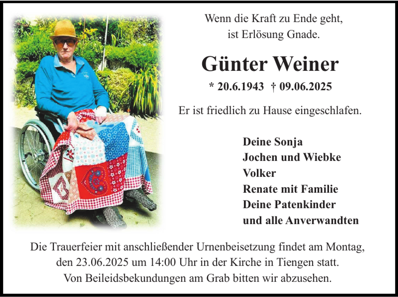 <p>Wenn die Kraft zu Ende geht,<br />ist Erlösung Gnade.</p><p>Günter Weiner<br />* 20.6.1943 † 09.06.2025<br />Er ist friedlich zu Hause eingeschlafen.<br />Deine Sonja<br />Jochen und Wiebke<br />Volker<br />Renate mit Familie<br />Deine Patenkinder<br />und alle Anverwandten<br />Die Trauerfeier mit anschließender Urnenbeisetzung findet am Montag,<br />den 23.06.2025 um 14:00 Uhr in der Kirche in Tiengen statt.<br />Von Beileidsbekundungen am Grab bitten wir abzusehen.</p>