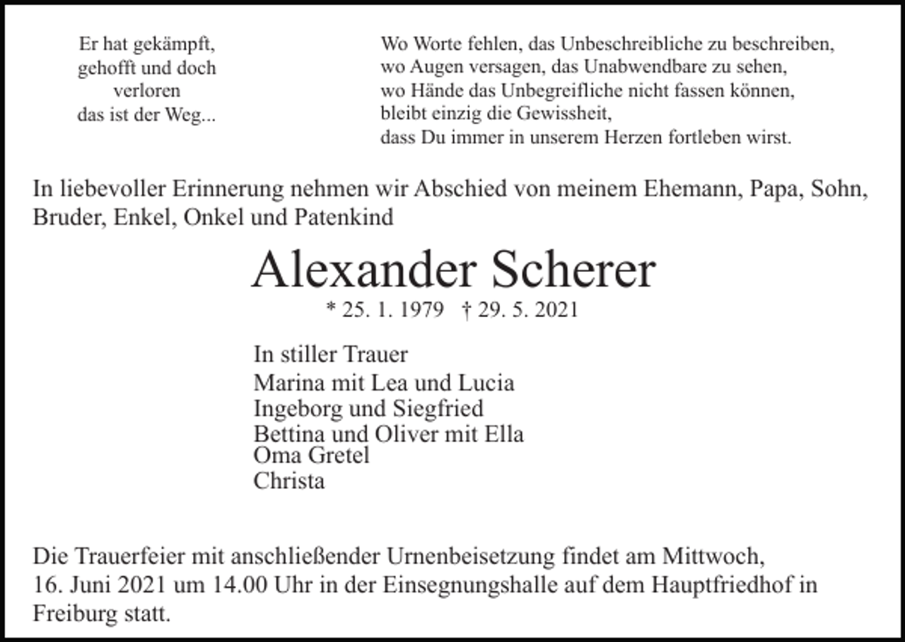 <p>Er hat gekämpft,<br />gehofft und doch<br />verloren<br />das ist der Weg...</p><p>Wo Worte fehlen, das Unbeschreibliche zu beschreiben,<br />wo Augen versagen, das Unabwendbare zu sehen,<br />wo Hände das Unbegreifliche nicht fassen können,<br />bleibt einzig die Gewissheit,<br />dass Du immer in unserem Herzen fortleben wirst.</p><p>In liebevoller Erinnerung nehmen wir Abschied von meinem Ehemann, Papa, Sohn,<br />Bruder, Enkel, Onkel und Patenkind<br />Bild einfügen</p><p>Alexander Scherer<br />* 25. 1. 1979 † 29. 5. 2021</p><p>In stiller Trauer<br />Marina mit Lea und Lucia<br />Ingeborg und Siegfried<br />Bettina und Oliver mit Ella<br />Oma Gretel<br />Christa<br />Die Trauerfeier mit anschließender Urnenbeisetzung findet am Mittwoch,<br />16. Juni 2021 um 14.00 Uhr in der Einsegnungshalle auf dem Hauptfriedhof in<br />Freiburg statt.</p>