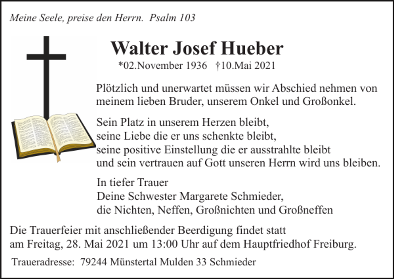 <p>Meine Seele, preise den Herrn. Psalm 103</p><p>Walter Josef Hueber<br />*02.November 1936 †10.Mai 2021</p><p>Plötzlich und unerwartet müssen wir Abschied nehmen von<br />meinem lieben Bruder, unserem Onkel und Großonkel.<br />Sein Platz in unserem Herzen bleibt,<br />seine Liebe die er uns schenkte bleibt,<br />seine positive Einstellung die er ausstrahlte bleibt<br />und sein vertrauen auf Gott unseren Herrn wird uns bleiben.<br />In tiefer Trauer<br />Deine Schwester Margarete Schmieder,<br />die Nichten, Neffen, Großnichten und Großneffen<br />Die Trauerfeier mit anschließender Beerdigung findet statt<br />am Freitag, 28. Mai 2021 um 13:00 Uhr auf dem Hauptfriedhof Freiburg.<br />Traueradresse: 79244 Münstertal Mulden 33 Schmieder</p>