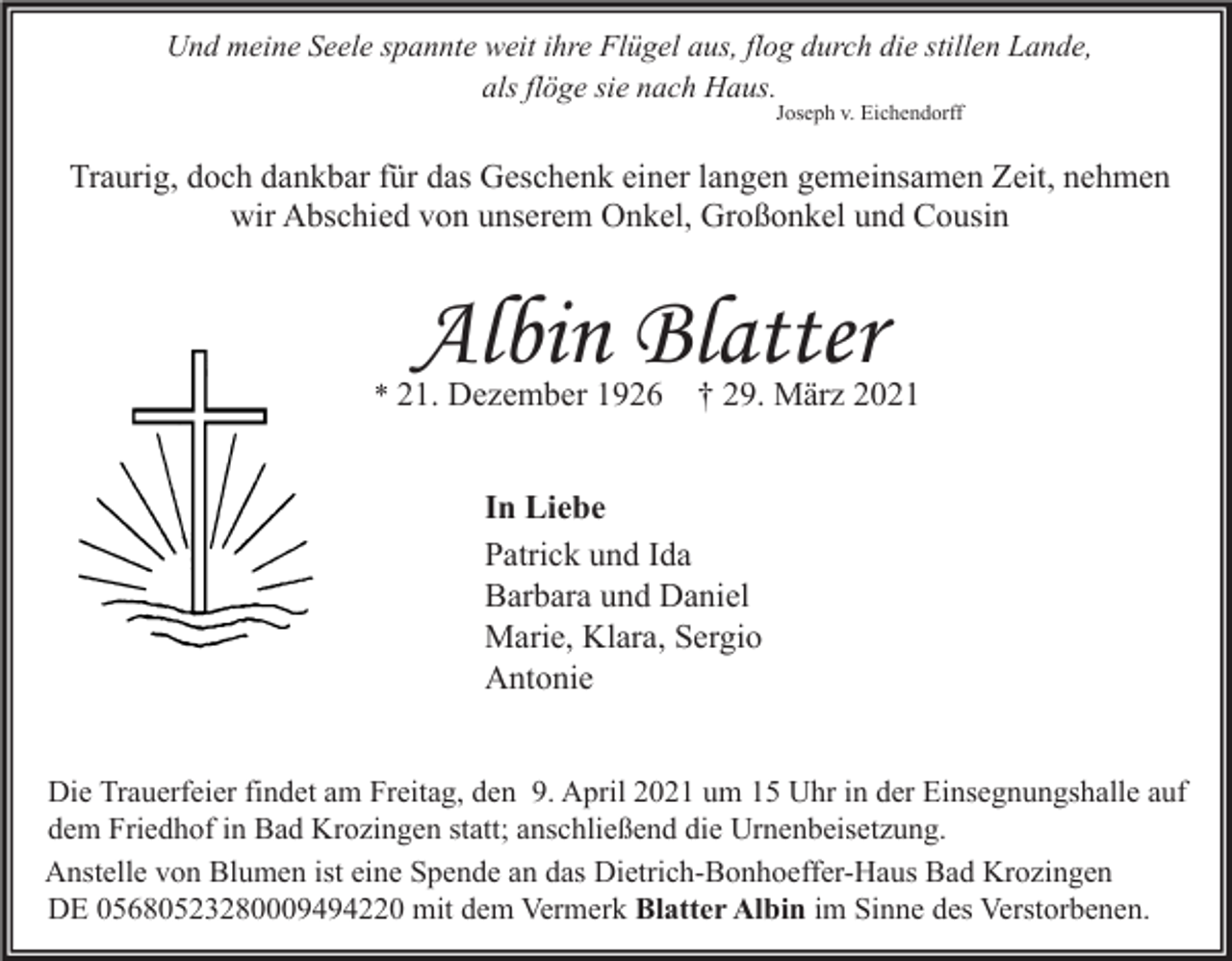 <p>Und meine Seele spannte weit ihre Flügel aus, flog durch die stillen Lande,<br />als flöge sie nach Haus.<br />Joseph v. Eichendorff</p><p>Traurig, doch dankbar für das Geschenk einer langen gemeinsamen Zeit, nehmen<br />wir Abschied von unserem Onkel, Großonkel und Cousin</p><p>Albin Blatter</p><p>* 21. Dezember 1926</p><p>† 29. März 2021</p><p>In Liebe<br />Patrick und Ida<br />Barbara und Daniel<br />Marie, Klara, Sergio<br />Antonie<br />Die Trauerfeier findet am Freitag, den 9. April 2021 um 15 Uhr in der Einsegnungshalle auf<br />dem Friedhof in Bad Krozingen statt; anschließend die Urnenbeisetzung.<br />Anstelle von Blumen ist eine Spende an das Dietrich-Bonhoeffer-Haus Bad Krozingen<br />DE 05680523280009494220 mit dem Vermerk Blatter Albin im Sinne des Verstorbenen.</p>