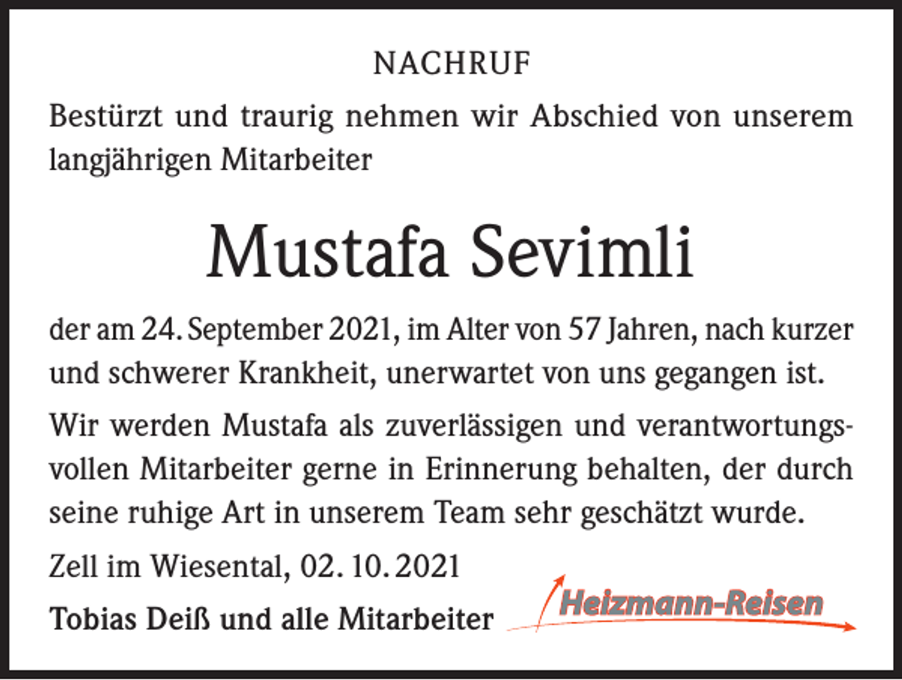 <p>NACHRUF<br />Bestürzt und traurig nehmen wir Abschied von unserem<br />langjährigen Mitarbeiter</p><p>Mustafa Sevimli<br />der am 24. September 2021, im Alter von 57 Jahren, nach kurzer<br />und schwerer Krankheit, unerwartet von uns gegangen ist.<br />Wir werden Mustafa als zuverlässigen und verantwortungsvollen Mitarbeiter gerne in Erinnerung behalten, der durch<br />seine ruhige Art in unserem Team sehr geschätzt wurde.<br />Zell im Wiesental, 02. 10. 2021<br />Tobias Deiß und alle Mitarbeiter</p>