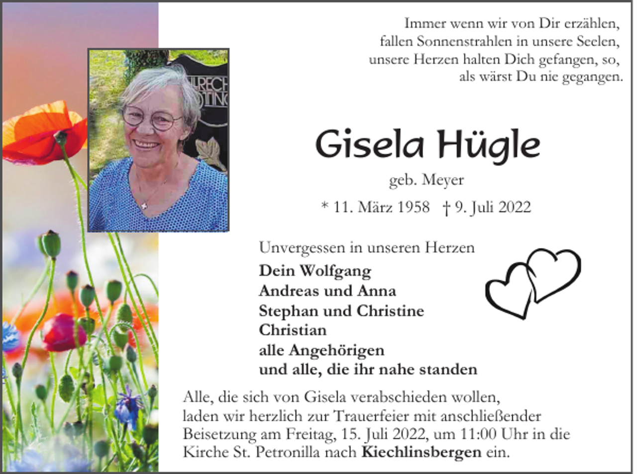 <p>Immer wenn wir von Dir erzählen,<br />fallen Sonnenstrahlen in unsere Seelen,<br />unsere Herzen halten Dich gefangen, so,<br />als wärst Du nie gegangen.</p><p>Gisela Hügle<br />geb. Meyer<br />* 11. März 1958 † 9. Juli 2022<br />Unvergessen in unseren Herzen<br />Dein Wolfgang<br />Andreas und Anna<br />Stephan und Christine<br />Christian<br />alle Angehörigen<br />und alle, die ihr nahe standen<br />Alle, die sich von Gisela verabschieden wollen,<br />laden wir herzlich zur Trauerfeier mit anschließender<br />Beisetzung am Freitag, 15. Juli 2022, um 11:00 Uhr in die<br />Kirche St. Petronilla nach Kiechlinsbergen ein.</p>