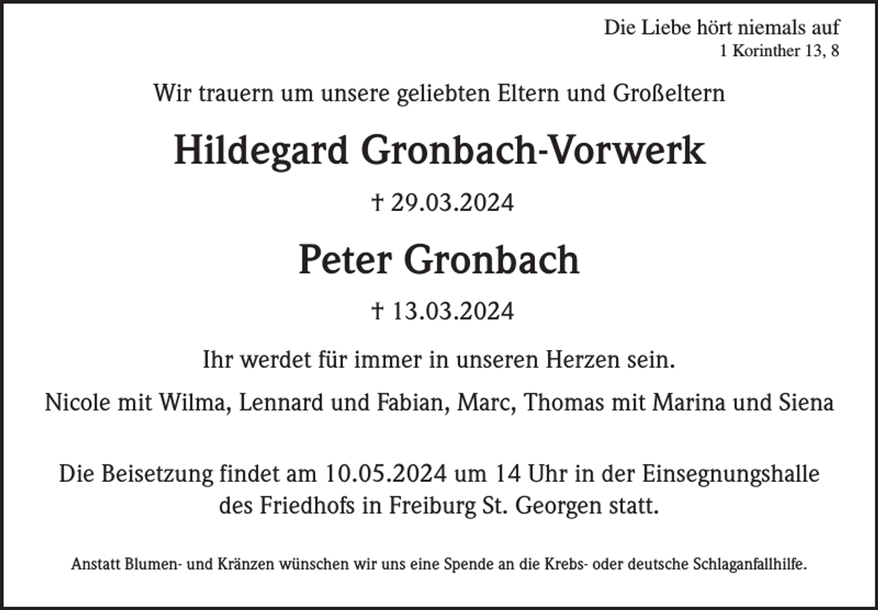 <p>Die Liebe hört niemals auf<br />1 Korinther 13, 8</p><p>Wir trauern um unsere geliebten Eltern und Großeltern</p><p>Hildegard Gronbach-Vorwerk<br />† 29.03.2024</p><p>Peter Gronbach<br />† 13.03.2024<br />Ihr werdet für immer in unseren Herzen sein.<br />Nicole mit Wilma, Lennard und Fabian, Marc, Thomas mit Marina und Siena<br />Die Beisetzung findet am 10.05.2024 um 14 Uhr in der Einsegnungshalle<br />des Friedhofs in Freiburg St. Georgen statt.<br />Anstatt Blumen- und Kränzen wünschen wir uns eine Spende an die Krebs- oder deutsche Schlaganfallhilfe.</p>