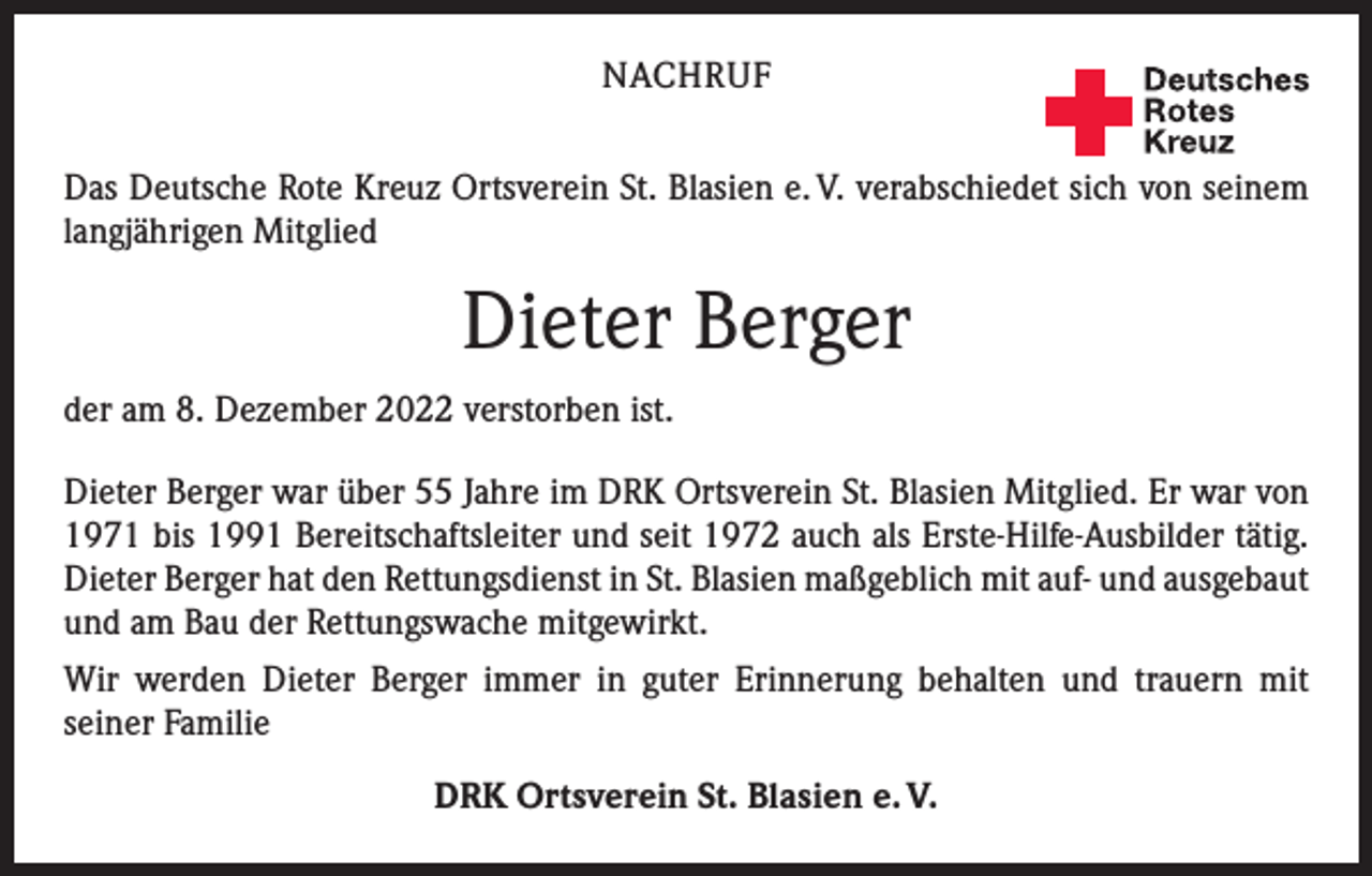 <p>NACHRUF</p><p>Deutsches<br />Rotes<br />Kreuz<br />Kreisverband Emmendingen e.V.</p><p>Das Deutsche Rote Kreuz Ortsverein St. Blasien e. V. verabschiedet sich von seinem<br />langjährigen Mitglied</p><p>Dieter Berger<br />der am 8. Dezember 2022 verstorben ist.<br />Dieter Berger war über 55 Jahre im DRK Ortsverein St. Blasien Mitglied. Er war von<br />1971 bis 1991 Bereitschaftsleiter und seit 1972 auch als Erste-Hilfe-Ausbilder tätig.<br />Dieter Berger hat den Rettungsdienst in St. Blasien maßgeblich mit auf- und ­ausgebaut<br />und am Bau der Rettungswache mitgewirkt.<br />Wir werden Dieter Berger immer in guter Erinnerung behalten und trauern mit<br />­seiner Familie<br />DRK Ortsverein St. Blasien e. V.</p>