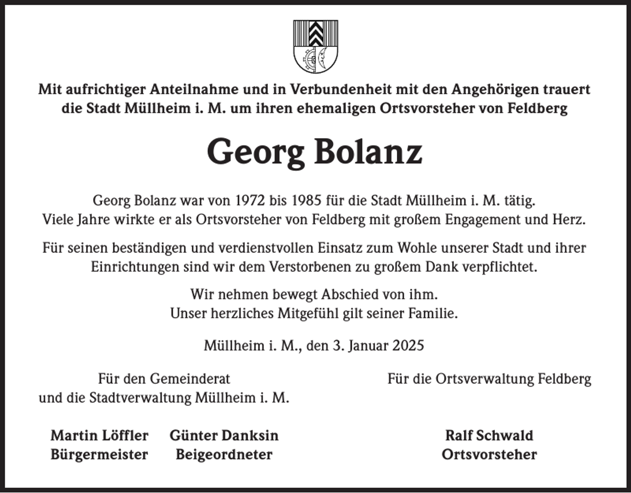 <p>Mit aufrichtiger Anteilnahme und in Verbundenheit mit den Angehörigen trauert<br />die Stadt Müllheim i. M. um ihren ehemaligen Ortsvorsteher von Feldberg</p><p>Georg Bolanz<br />Georg Bolanz war von 1972 bis 1985 für die Stadt Müllheim i. M. tätig.<br />Viele Jahre wirkte er als Ortsvorsteher von Feldberg mit großem Engagement und Herz.<br />Für seinen beständigen und verdienstvollen Einsatz zum Wohle unserer Stadt und ihrer<br />Einrichtungen sind wir dem Verstorbenen zu großem Dank verpflichtet.<br />Wir nehmen bewegt Abschied von ihm.<br />Unser herzliches Mitgefühl gilt seiner Familie.<br />Müllheim i. M., den 3. Januar 2025</p><p>Für den Gemeinderat<br />und die Stadtverwaltung Müllheim i. M.</p><p>Für die Ortsverwaltung Feldberg</p><p>Martin Löffler Günter Danksin<br />Bürgermeister Beigeordneter</p><p>Ralf Schwald<br />Ortsvorsteher</p>