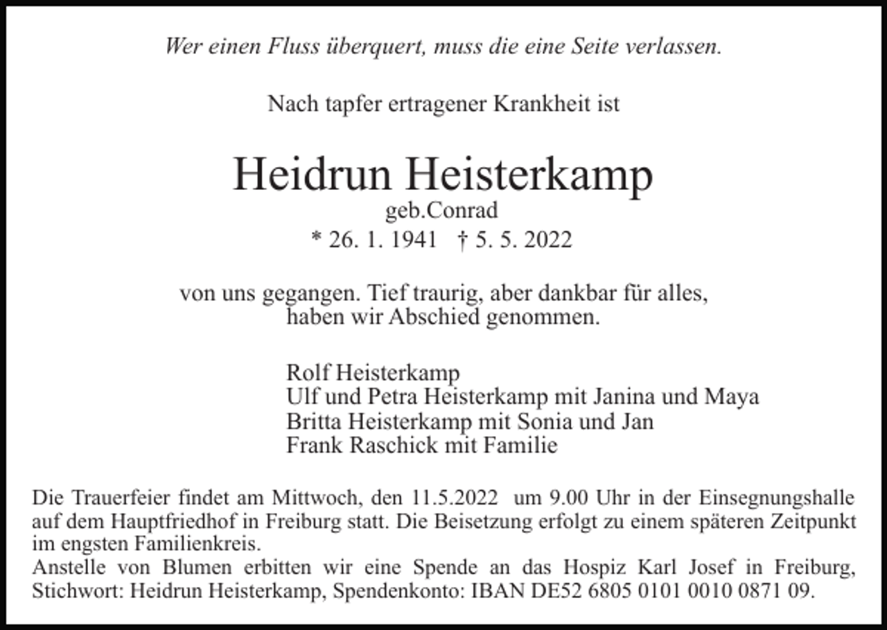 <p>Wer einen Fluss überquert, muss die eine Seite verlassen.<br />Nach tapfer ertragener Krankheit ist</p><p>Heidrun Heisterkamp<br />geb.Conrad<br />* 26. 1. 1941 † 5. 5. 2022</p><p>von uns gegangen. Tief traurig, aber dankbar für alles,<br />haben wir Abschied genommen.<br />Rolf Heisterkamp<br />Ulf und Petra Heisterkamp mit Janina und Maya<br />Britta Heisterkamp mit Sonia und Jan<br />Frank Raschick mit Familie<br />Die Trauerfeier findet am Mittwoch, den 11.5.2022 um 9.00 Uhr in der Einsegnungshalle<br />auf dem Hauptfriedhof in Freiburg statt. Die Beisetzung erfolgt zu einem späteren Zeitpunkt<br />im engsten Familienkreis.<br />Anstelle von Blumen erbitten wir eine Spende an das Hospiz Karl Josef in Freiburg,<br />Stichwort: Heidrun Heisterkamp, Spendenkonto: IBAN DE52 6805 0101 001871 09.</p>