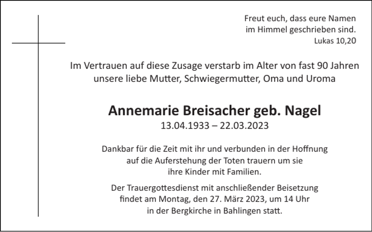 <p>Freut euch, dass eure Namen<br />im Himmel geschrieben sind.<br />Lukas 10,20</p><p>Im Vertrauen auf diese Zusage verstarb im Alter von fast 90 Jahren<br />unsere liebe Mutter, Schwiegermutter, Oma und Uroma</p><p>Annemarie Breisacher geb. Nagel<br />13.04.1933 – 22.03.2023<br />Dankbar für die Zeit mit ihr und verbunden in der Hoﬀnung<br />auf die Auferstehung der Toten trauern um sie<br />ihre Kinder mit Familien.<br />Der Trauergottesdienst mit anschließender Beisetzung<br />ﬁndet am Montag, den 27. März 2023, um 14 Uhr<br />in der Bergkirche in Bahlingen statt.</p>