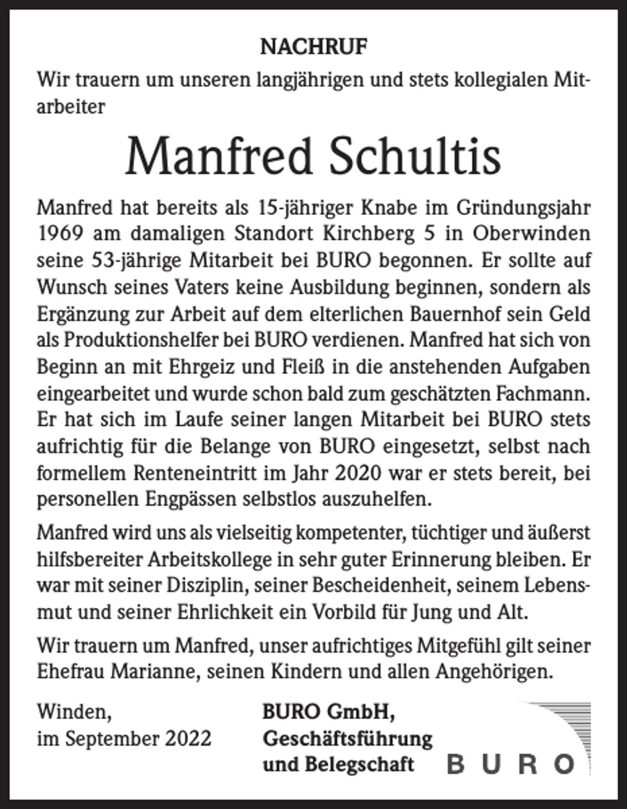 <p>NACHRUF<br />Wir trauern um unseren langjährigen und stets kollegialen Mitarbeiter</p><p>Manfred Schultis<br />Manfred hat bereits als 15-jähriger Knabe im Gründungsjahr<br />1969 am damaligen Standort Kirchberg 5 in Oberwinden<br />seine 53-jährige Mitarbeit bei BURO begonnen. Er sollte auf<br />Wunsch seines Vaters keine Ausbildung beginnen, sondern als<br />Ergänzung zur Arbeit auf dem elterlichen Bauernhof sein Geld<br />als Produktionshelfer bei BURO verdienen. Manfred hat sich von<br />Beginn an mit Ehrgeiz und Fleiß in die anstehenden Aufgaben<br />eingearbeitet und wurde schon bald zum geschätzten Fachmann.<br />Er hat sich im Laufe seiner langen Mitarbeit bei BURO stets<br />aufrichtig für die Belange von BURO eingesetzt, selbst nach<br />formellem Renteneintritt im Jahr 2020 war er stets bereit, bei<br />personellen Engpässen selbstlos auszuhelfen.<br />Manfred wird uns als vielseitig kompetenter, tüchtiger und äußerst<br />hilfsbereiter Arbeitskollege in sehr guter Erinnerung bleiben. Er<br />war mit seiner Disziplin, seiner Bescheidenheit, seinem Lebensmut und seiner Ehrlichkeit ein Vorbild für Jung und Alt.<br />Wir trauern um Manfred, unser aufrichtiges Mitgefühl gilt seiner<br />Ehefrau Marianne, seinen Kindern und allen Angehörigen.<br />Winden,<br />im September 2022</p><p>BURO GmbH,<br />Geschäftsführung<br />und Belegschaft</p>
