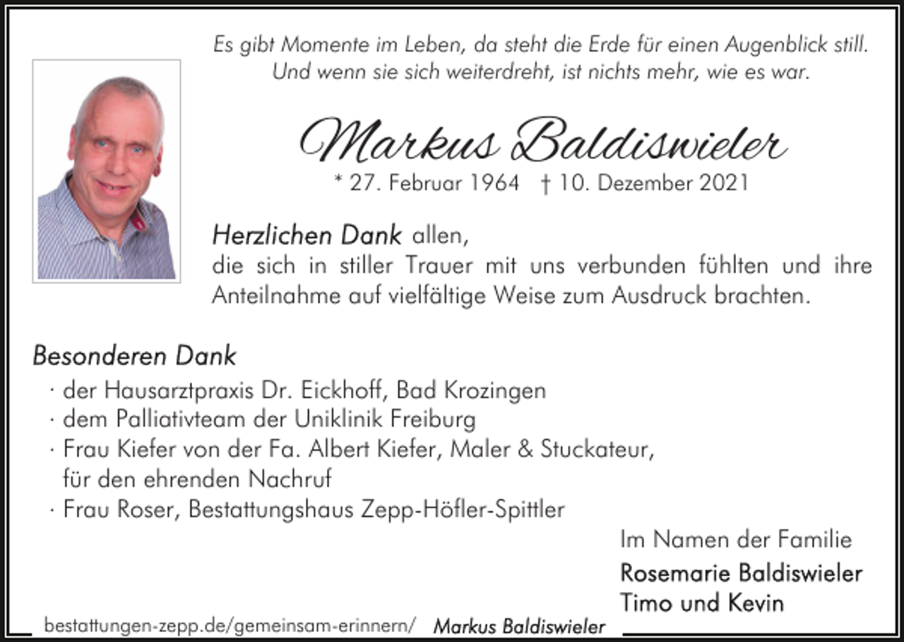 <p>Es gibt Momente im Leben, da steht die Erde für einen Augenblick still.<br />Und wenn sie sich weiterdreht, ist nichts mehr, wie es war.</p><p>Markus Baldiswieler<br />* 27. Februar 1964 † 10. Dezember 2021</p><p>allen,<br />die sich in stiller Trauer mit uns verbunden fühlten und ihre<br />Anteilnahme auf vielfältige Weise zum Ausdruck brachten.<br />. der Hausarztpraxis Dr. Eickhoff, Bad Krozingen<br />. dem Palliativteam der Uniklinik Freiburg<br />. Frau Kiefer von der Fa. Albert Kiefer, Maler &amp; Stuckateur,<br />für den ehrenden Nachruf<br />. Frau Roser, Bestattungshaus Zepp-Höfler-Spittler<br />Im Namen der Familie<br />bestattungen-zepp.de/gemeinsam-erinnern/</p>