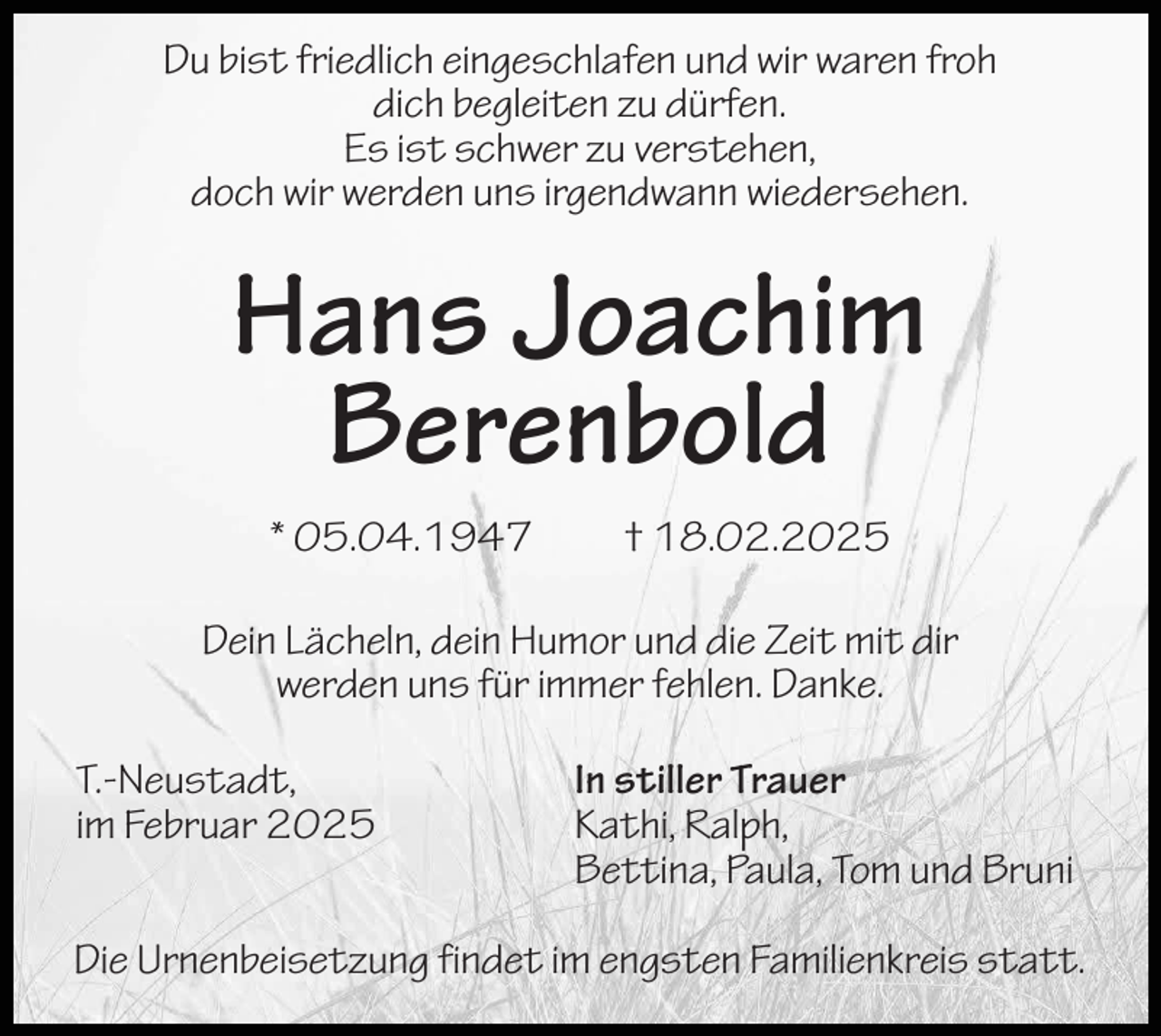 <p>Du bist friedlich eingeschlafen und wir waren froh<br />dich begleiten zu dürfen.<br />Es ist schwer zu verstehen,<br />doch wir werden uns irgendwann wiedersehen.</p><p>Hans Joachim<br />Berenbold<br />* 05.04.1947</p><p>† 18.02.2025</p><p>Dein Lächeln, dein Humor und die Zeit mit dir<br />werden uns für immer fehlen. Danke.<br />T.-Neustadt,<br />im Februar 2025</p><p>In stiller Trauer<br />Kathi, Ralph,<br />Bettina, Paula, Tom und Bruni</p><p>Die Urnenbeisetzung findet im engsten Familienkreis statt.</p>
