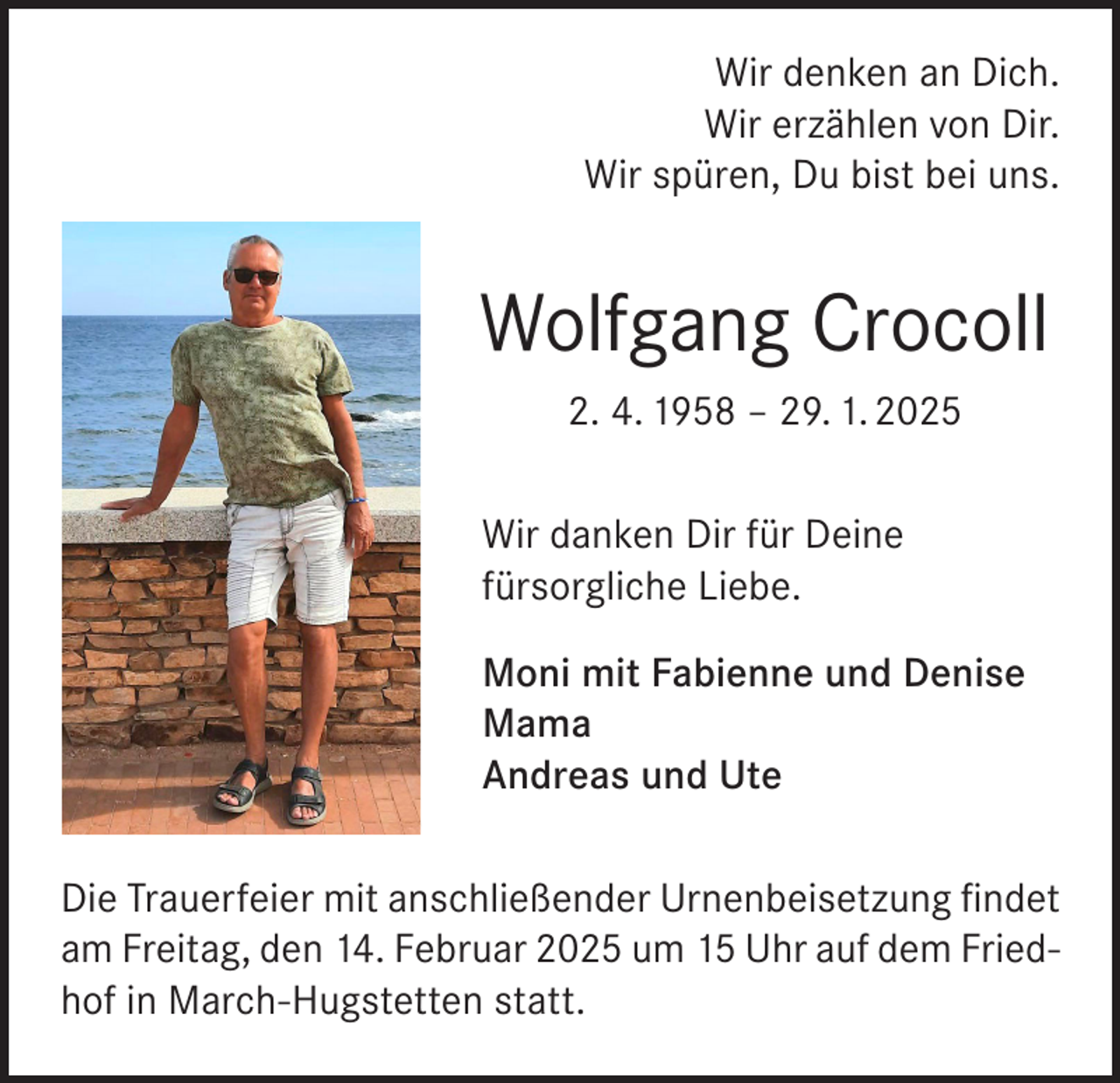 <p>Wir denken an Dich.<br />Wir erzählen von Dir.<br />Wir spüren, Du bist bei uns.</p><p>Wolfgang Crocoll<br />2. 4. 1958 – 29. 1. 2025<br />Wir danken Dir für Deine<br />fürsorgliche Liebe.<br />Moni mit Fabienne und Denise<br />Mama<br />Andreas und Ute<br />Die Trauerfeier mit anschließender Urnenbeisetzung findet<br />am Freitag, den 14. Februar 2025 um 15 Uhr auf dem Friedhof in March-Hugstetten statt.</p>