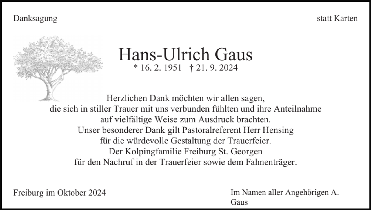 <p>Danksagung</p><p>statt Karten</p><p>Hans-Ulrich Gaus<br />* 16. 2. 1951 † 21. 9. 2024</p><p>Herzlichen Dank möchten wir allen sagen,<br />die sich in stiller Trauer mit uns verbunden fühlten und ihre Anteilnahme<br />auf vielfältige Weise zum Ausdruck brachten.<br />Unser besonderer Dank gilt Pastoralreferent Herr Hensing<br />für die würdevolle Gestaltung der Trauerfeier.<br />Der Kolpingfamilie Freiburg St. Georgen<br />für den Nachruf in der Trauerfeier sowie dem Fahnenträger.<br />Freiburg im Oktober 2024</p><p>Im Namen aller Angehörigen A.<br />Gaus</p>