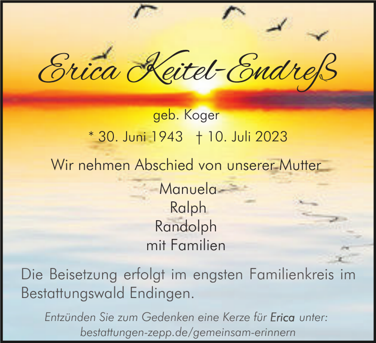 <p>Erica Keitel-Endreß<br />geb. Koger<br />* 30. Juni 1943 † 10. Juli 2023</p><p>Wir nehmen Abschied von unserer Mutter<br />Manuela<br />Ralph<br />Randolph<br />mit Familien<br />Die Beisetzung erfolgt im engsten Familienkreis im<br />Bestattungswald Endingen.<br />Entzünden Sie zum Gedenken eine Kerze für<br />unter:<br />bestattungen-zepp.de/gemeinsam-erinnern</p>