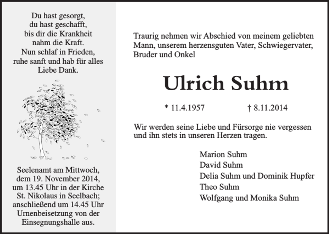 <p>Duhast<br />hastgesorgt,<br />gesorgt,<br />Du<br />duhast<br />hastgeschafft,<br />geschafft,<br />du<br />bisdir<br />dirdie<br />dieKrankheit<br />Krankheit<br />bis<br />nahmdie<br />dieKraft.<br />Kraft.<br />nahm<br />Nunschlaf<br />schlafininFrieden,<br />Frieden,<br />Nun<br />ruhesanft<br />sanftund<br />undhab<br />habfür<br />füralles<br />alles<br />ruhe<br />Liebe<br />Dank.<br />Liebe Dank.</p><p>Traurig nehmen wir Abschied von meinem geliebten<br />Mann, unserem herzensguten Vater, Schwiegervater,<br />Bruder und Onkel</p><p>Ulrich Suhm<br />* 11.4.1957</p><p>† 8.11.2014</p><p>Wir werden seine Liebe und Fürsorge nie vergessen<br />und ihn stets in unseren Herzen tragen.</p><p>Seelenamt<br />Seelenamtam<br />amMittwoch,<br />Mittwoch,<br />dem<br />dem19.<br />19.November<br />November2014,<br />2014,<br />um<br />um13.45<br />13.45Uhr<br />Uhrininder<br />derKirche<br />Kirche<br />St.<br />St.Nikolaus<br />NikolausininSeelbach;<br />Seelbach;<br />anschließend<br />anschließendum<br />um14.45<br />14.45Uhr<br />Uhr<br />Urnenbeisetzung<br />Urnenbeisetzungvon<br />vonder<br />der<br />Einsegnungshalle<br />Einsegnungshalleaus.<br />aus.</p><p>Marion Suhm<br />David Suhm<br />Delia Suhm und Dominik Hupfer<br />Theo Suhm<br />Wolfgang und Monika Suhm</p>