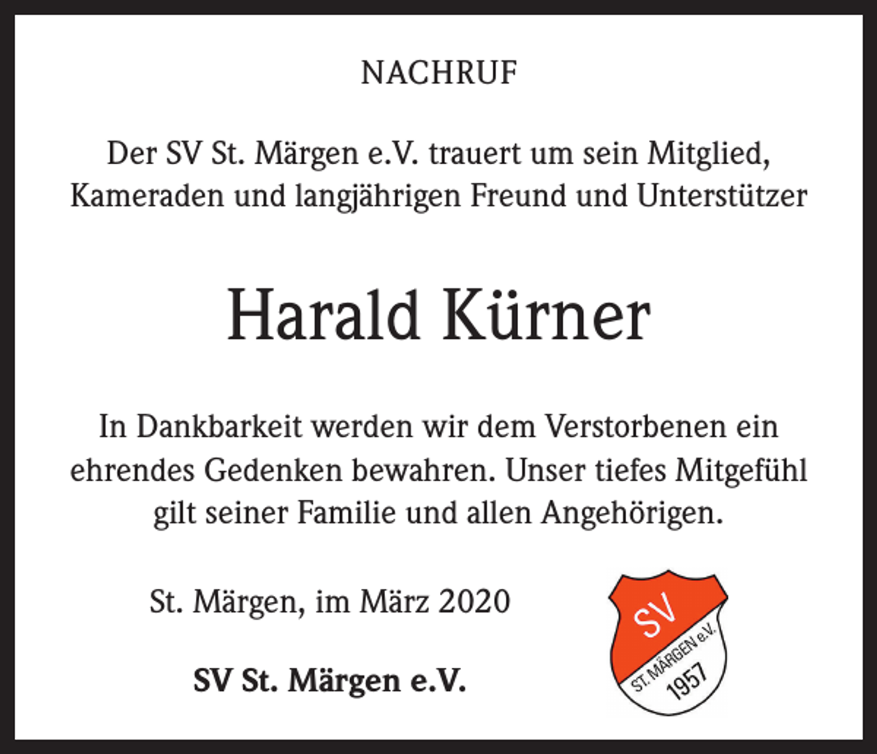 <p>NACHRUF<br />Der SV St. Märgen e.V. trauert um sein Mitglied,<br />Kameraden und langjährigen Freund und Unterstützer</p><p>Harald Kürner<br />In Dankbarkeit werden wir dem Verstorbenen ein<br />ehrendes Gedenken bewahren. Unser tiefes Mitgefühl<br />gilt seiner Familie und allen Angehörigen.<br />St. Märgen, im März 2020<br />SV St. Märgen e.V.</p>