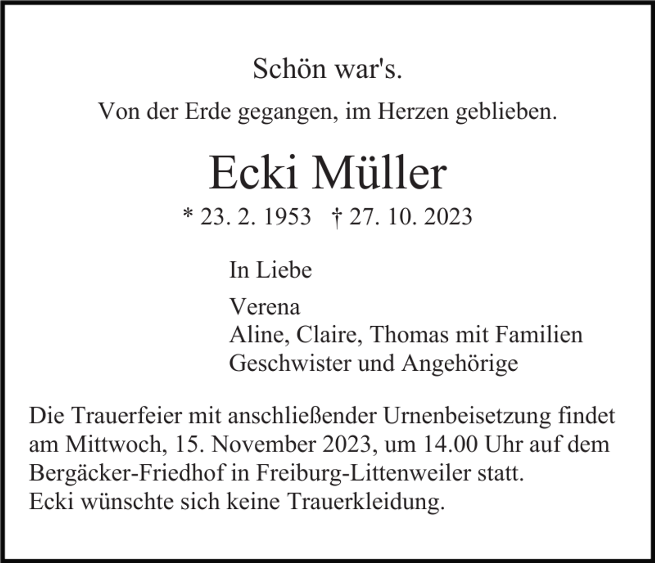 <p>Schön war's.<br />Von der Erde gegangen, im Herzen geblieben.</p><p>Ecki Müller<br />* 23. 2. 1953 † 27. 10. 2023<br />In Liebe<br />Verena<br />Aline, Claire, Thomas mit Familien<br />Geschwister und Angehörige<br />Die Trauerfeier mit anschließender Urnenbeisetzung findet<br />am Mittwoch, 15. November 2023, um 14.00 Uhr auf dem<br />Bergäcker-Friedhof in Freiburg-Littenweiler statt.<br />Ecki wünschte sich keine Trauerkleidung.</p>