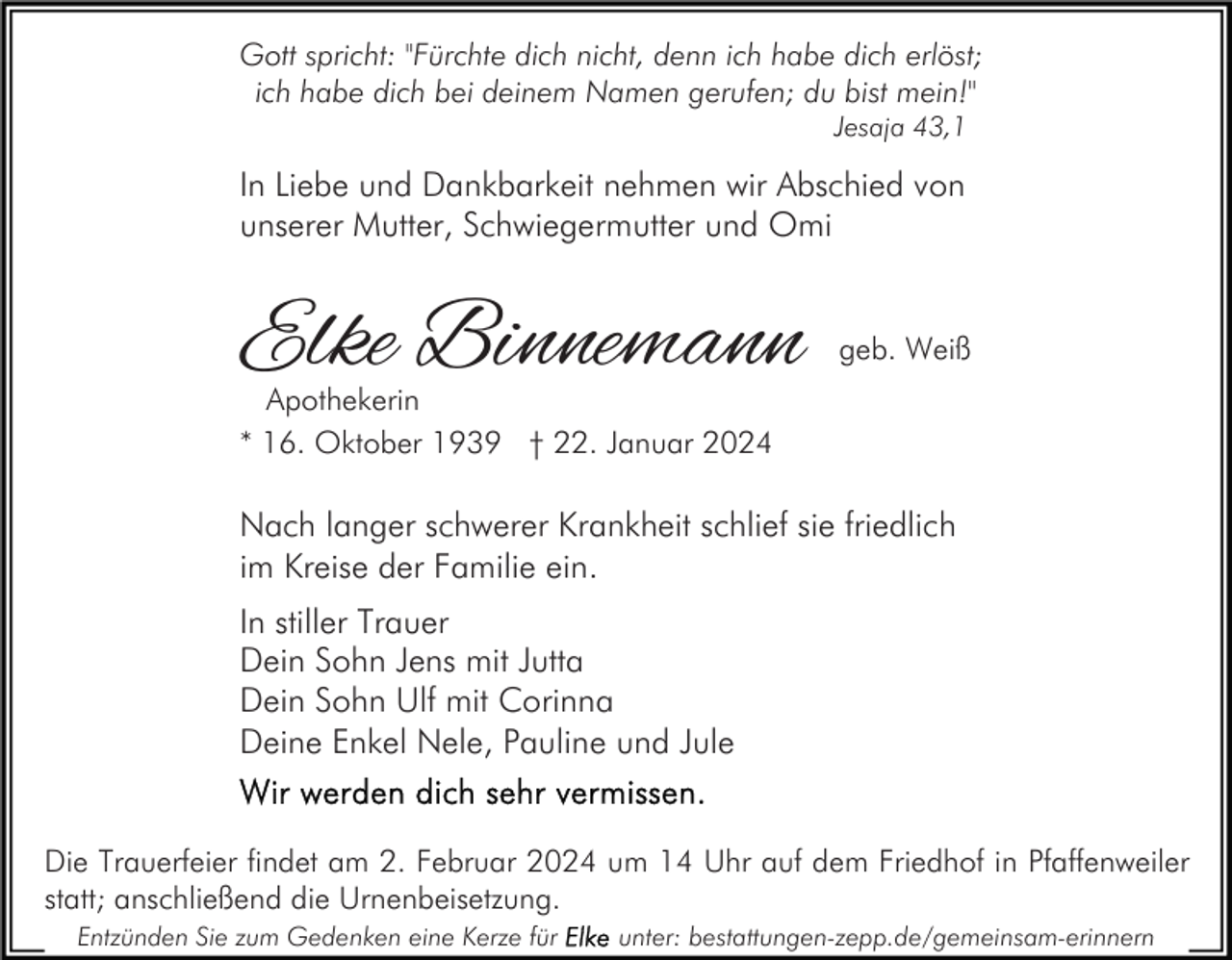 <p>Gott spricht: "Fürchte dich nicht, denn ich habe dich erlöst;<br />ich habe dich bei deinem Namen gerufen; du bist mein!"<br />Jesaja 43,1</p><p>In Liebe und Dankbarkeit nehmen wir Abschied von<br />unserer Mutter, Schwiegermutter und Omi</p><p>Elke Binnemann</p><p>geb. Weiß</p><p>Apothekerin<br />* 16. Oktober 1939 † 22. Januar 2024</p><p>Nach langer schwerer Krankheit schlief sie friedlich<br />im Kreise der Familie ein.<br />In stiller Trauer<br />Dein Sohn Jens mit Jutta<br />Dein Sohn Ulf mit Corinna<br />Deine Enkel Nele, Pauline und Jule<br />Die Trauerfeier findet am 2. Februar 2024 um 14 Uhr auf dem Friedhof in Pfaffenweiler<br />statt; anschließend die Urnenbeisetzung.<br />Entzünden Sie zum Gedenken eine Kerze für</p><p>unter: bestattungen-zepp.de/gemeinsam-erinnern</p>