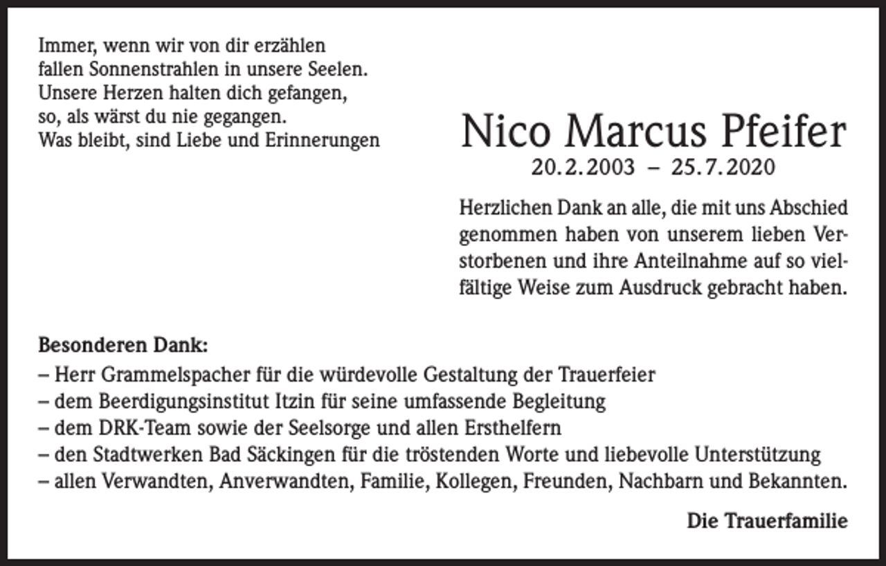 <p>Immer, wenn wir von dir erzählen<br />fallen Sonnenstrahlen in unsere Seelen.<br />Unsere Herzen halten dich gefangen,<br />so, als wärst du nie gegangen.<br />Was bleibt, sind Liebe und Erinnerungen</p><p>Nico Marcus Pfeifer<br />20. 2. 2003 – 25. 7. 2020</p><p>Herzlichen Dank an alle, die mit uns Abschied<br />genommen haben von unserem lieben Verstorbenen und ihre Anteilnahme auf so vielfältige Weise zum Ausdruck gebracht haben.<br />Besonderen Dank:<br />– Herr Grammelspacher für die würdevolle Gestaltung der Trauerfeier<br />– dem Beerdigungsinstitut Itzin für seine umfassende Begleitung<br />– dem DRK-Team sowie der Seelsorge und allen Ersthelfern<br />– den Stadtwerken Bad Säckingen für die tröstenden Worte und liebevolle Unterstützung<br />– allen Verwandten, Anverwandten, Familie, Kollegen, Freunden, Nachbarn und Bekannten.<br />Die Trauerfamilie</p>